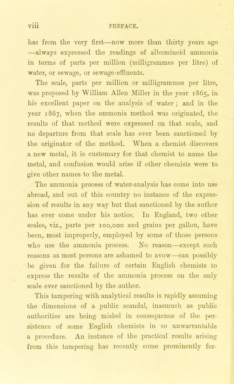 has from the very first—now more than thirty years ago —always expressed the readings of albuminoid ammonia in terms of parts per million (milligrammes per litre) of water, or sewage, or sewage-effluents. The scale, parts per million or milligrammes per litre, was proposed by William Allen Miller in the year 1865, in his excellent paper on the analysis of water; and in the year 1867, when the ammonia method was originated, the results of that method were expressed on that scale, and no departure from that scale has ever been sanctioned by the originator of the method. When a chemist discovers a new metal, it is customary for that chemist to name the metal, and confusion would arise if other chemists were to give other names to the metal. The ammonia process of water-analysis has come into use abroad, and out of this country no instance of the expres- sion of results in any way but that sanctioned by the author has ever come under his notice. In England, two other scales, viz., parts per 100,000 and grains per gallon, have been, most improperly, employed by some of those persons who use the ammonia process. No reason—except such reasons as most persons are ashamed to avow—can possibly be given for the failure of certain English chemists to express the results of the ammonia process on the only scale ever sanctioned by the author. This tampering with analytical results is rapidly assuming the dimensions of a public scandal, inasmuch as public authorities are being misled in consequence of the per- sistence of some English chemists in so unwarrantable a procedure. An instance of the practical results arising from this tampering has recently come prominently for-