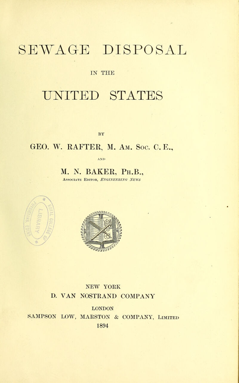 SEWAGE DISPOSAL IN THE UNITED STATES GEO. W. RAFTER, M. Am. Soc. C. E., AND M. N. BAKER, Ph.B., Associate Editor, Engineering News NEW YORK D. VAN NOSTRAND COMPANY LONDON SAMPSON LOW, MAESTON & COMPANY, Limited 1894