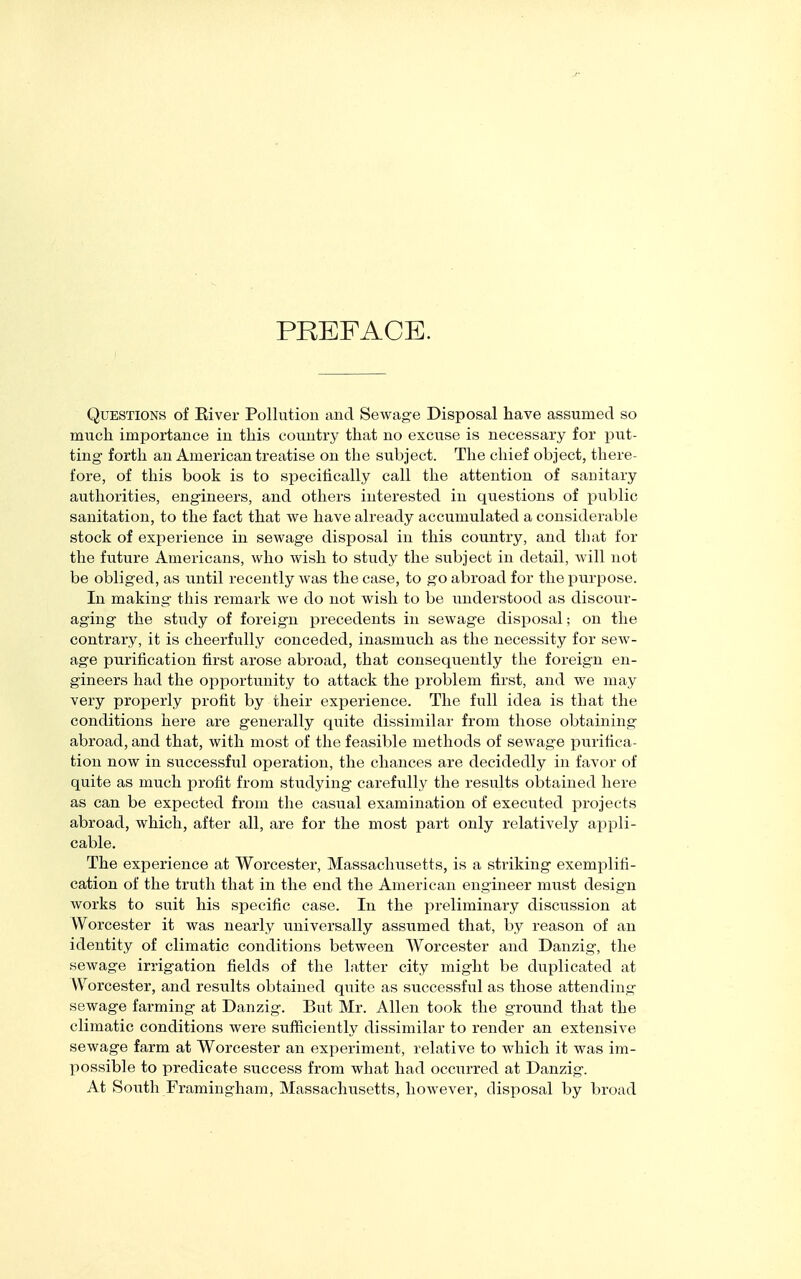 PREFACE. Questions of River Pollution and Sewage Disposal have assumed so much importance in this country that no excuse is necessary for put- ting forth an American treatise on the subject. The chief object, there- fore, of this book is to specifically call the attention of sanitary authorities, engineers, and others interested in questions of public sanitation, to the fact that we have already accumulated a considerable stock of experience in sewage disposal in this country, and that for the future Americans, who wish to study the subject in detail, will not be obliged, as until recently was the case, to go abroad for the purpose. In making this remark we do not wish to be understood as discour- aging the study of foreign precedents in sewage disposal; on the contrary, it is cheerfully conceded, inasmuch as the necessity for sew- age purification first arose abroad, that consequently the foreign en- gineers had the opportunity to attack the problem first, and we may very properly profit by their expei'ience. The full idea is that the conditions here are generally quite dissimilar from those obtaining abroad, and that, with most of the feasible methods of sewage purifica- tion now in successful operation, the chances are decidedly in favor of quite as much profit from studying carefully the results obtained here as can be expected from the casual examination of executed projects abroad, which, after all, are for the most part only relatively appli- cable. The experience at Worcester, Massachusetts, is a striking exemplifi- cation of the truth that in the end the American engineer must design works to suit his specific case. In the preliminary discussion at Worcester it was nearly universally assumed that, by reason of an identity of climatic conditions between Worcester and Danzig, the sewage irrigation fields of the latter city might be duplicated at Worcester, and results obtained quite as successful as those attending sewage farming at Danzig. But Mr. Allen took the ground that the climatic conditions were sufficiently dissimilar to render an extensive sewage farm at Worcester an experiment, relative to which it was im- possible to predicate success from what had occurred at Danzig. At SoiTth Framingham, Massachusetts, however, disposal by broad