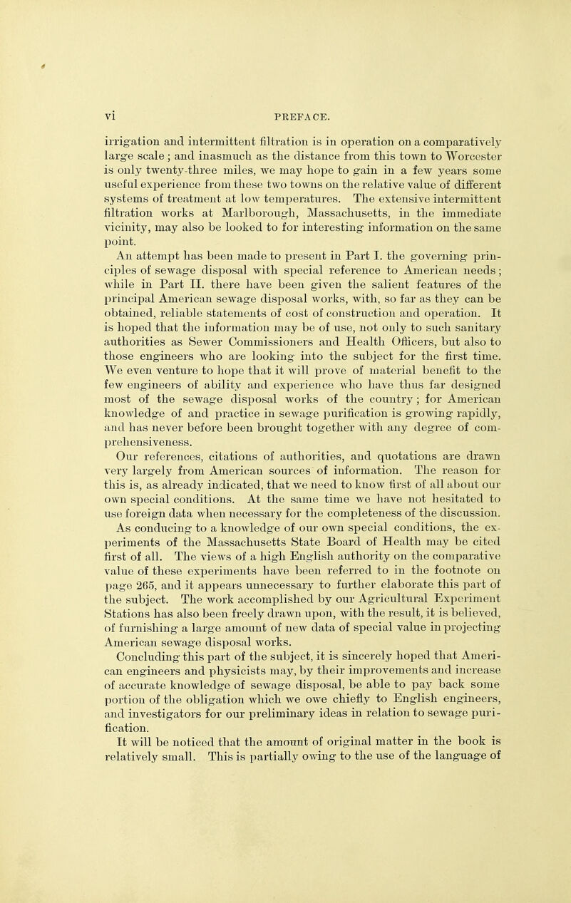 irrigation and intermittent filtration is in operation on a comparatively large scale; and inasmuch, as the distance from this town to Worcester is only twenty-three miles, we may hope to gain in a few years some useful experience from these two towns on the relative value of different systems of treatment at low temperatures. The extensive intermittent filtration works at Marlboroiigh, Massachusetts, in the immediate vicinity, may also be looked to for interesting information on the same point. An attempt has been made to present in Part I. the governing prin- ciples of sewage disposal with special reference to American needs; while in Part II. there have been given the salient features of the principal American sewage disiDosal works, with, so far as they can be obtained, reliable statements of cost of construction and operation. It is hoped that the information may be of use, not only to such sanitary authorities as Sewer Commissioners and Health Officers, but also to those engineers who are looking into the subject for the first time. We even venture to hope that it will prove of material benefit to the few engineers of ability and experience who have thus far designed most of the sewage disposal works of the country; for American knowledge of and practice in sewage purification is growing rapidly, and has never before been brought together with any degree of com- prehensiveness. Our references, citations of authorities, and quotations are drawn very largely from American sources of information. The reason for this is, as already indicated, that we need to know first of all about our own special conditions. At the same time we have not hesitated to use foreign data when necessary for the completeness of the discussion. As conducing to a knowledge of our own special conditions, the ex- periments of the Massachusetts State Board of Health may be cited first of all. The views of a high English authority on the comparative value of these experiments have been referred to in the footnote on page 265, and it appears unnecessary to further elaborate this part of the subject. The work accomplished by our Agricultural Experiment Stations has also been freely drawn upon, with the result, it is believed, of furnishing a large amount of new data of special value in projecting American sewage disposal works. Concluding this part of the subject, it is sincerely hoped that Ameri- can engineers and physicists may, by their improvements and increase of accurate knowledge of sewage disposal, be able to pay back some portion of the obligation which we owe chiefly to English engineers, and investigators for our preliminary ideas in relation to sewage puri- fication. It will be noticed that the amount of original matter in the book is relatively small. This is partially owing to the use of the language of