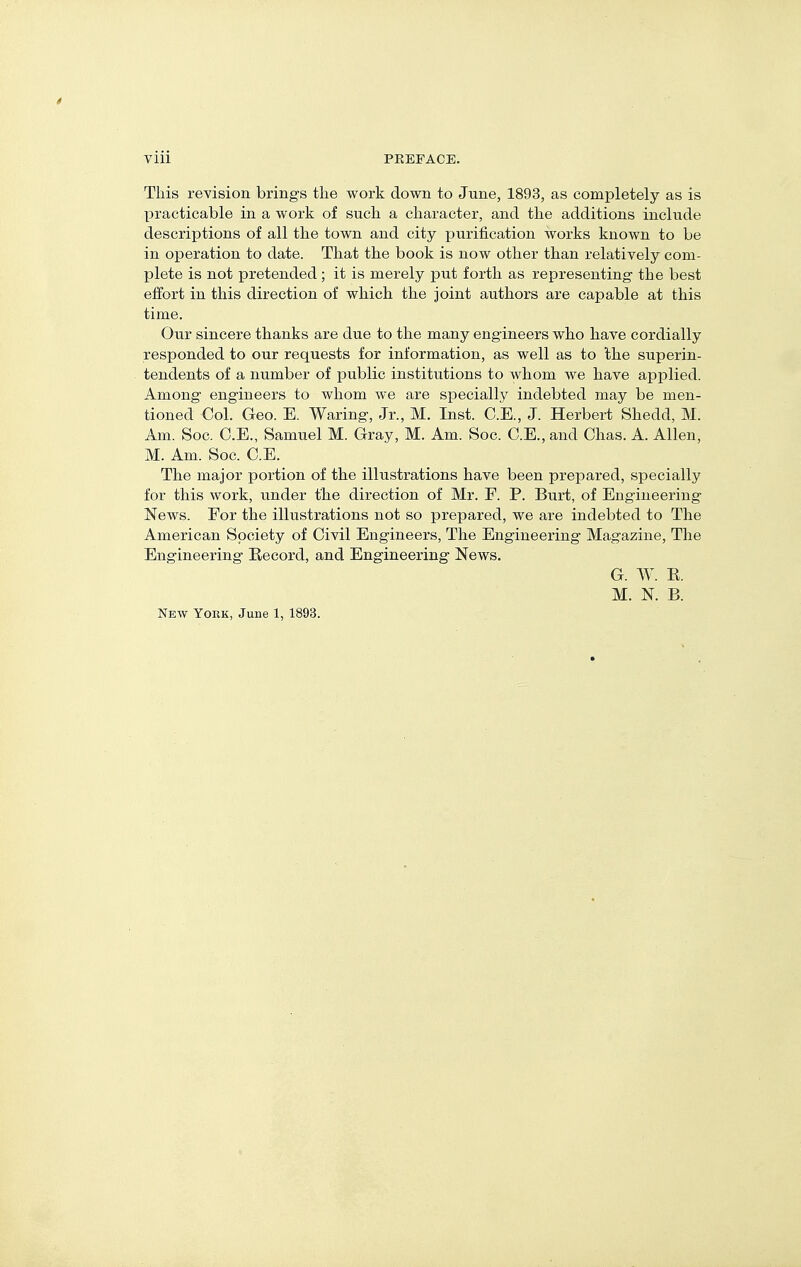 This revision brings the work down to June, 1893, as completely as is practicable in a work of such a character, and the additions include descriptions of all the town and city purification works known to be in operation to date. That the book is now other than relatively com- plete is not pretended; it is merely put forth as representing the best effort in this direction of which the joint authors are capable at this time. Our sincere thanks are due to the many engineers who have cordially responded to our requests for information, as well as to the superin- tendents of a number of public institutions to whom we have applied. Among engineers to whom we are specially indebted may be men- tioned Col. Geo. E. Waring, Jr., M. Inst. C.E., J. Herbert Shedd, M. Am. Soc. C.E., Samuel M. Gray, M. Am. Soc. C.E., and Chas. A. Allen, M. Am. Soc. C.E. The major portion of the illustrations have been prepared, specially for this work, under the direction of Mr. F. P. Burt, of Engineering News. Eor the illustrations not so prepared, we are indebted to The American Society of Civil Engineers, The Engineering Magazine, The Engineering Eecord, and Engineering News. G. W. K. M. N. B. New York, June 1, 1893.