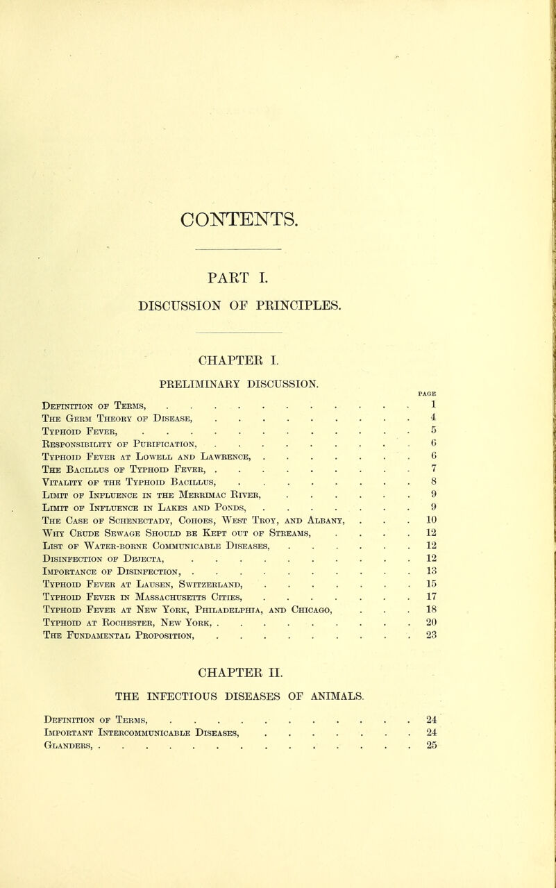 CONTENTS. PART I. DISCUSSION OF PEINCIPLES. CHAPTER I. PEELIMINAEY DISCUSSION. PAGE Definition op Teems, ........... 1 The Geem Thboky of Disease, 4 Typhoid Fevee, ............ 5 Eesponsibility of Purification, ......... 6 Typhoid Fevee at Lowell and Lawrence, ....... 6 The Bacillus of Typhoid Fevee, .7 Vitality of the Typhoid Bacillus, . ....... 8 Limit of Influence in the Meeeimac Kivee, ...... 9 Limit of Influence in Lakes and Ponds, ....... 9 The Case of Schenectady, Cohoes, West Teoy, and Albany, ... 10 Why Crude Sewage Should be Kept out op Streams, .... 12 List of Water-borne Communicable Diseases, ...... 12 Disinfection of Dejecta, 12 Importance of Disinfection, .......... 13 Typhoid Fevee at Lausen, Switzerland, . . . . . . .15 Typhoid Fevee in Massachusetts Cities, 17 Typhoid Fever at New Yoek, Philadelphia, and Chicago, ... 18 Typhoid at Rochester, New York, ......... 20 The Fundamental Proposition, 23 CHAPTER II. THE INFECTIOUS DISEASES OF ANIMALS. Definition of Teems, 24 Important Intercommunicable Diseases, .... ... 24 Glanders, . 25