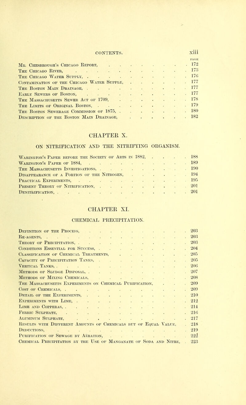 PAGE Mr. Chesbeough's Chicago Eepoet, . . . . . . . . 172 The Chicago Kivee, ........... 173 The Chicago Water Supply, 176 Contamination op the Chicago Water Supply, ...... 177 The Boston Main Drainage, .......... 177 Early Sewers of Boston, 177 The Massachusetts Sewee Act op 1709, . 178 The Limits of Original Boston, 179 The Boston Sewerage Commis.sion op 1875, ....... 180 Description of the Boston Main Drainage, ...... 182 CHAPTEE X. ON NITEIFICATION and the NITEIFYINCx oeganism. Waeington's Paper before the Society of Arts in 1882, .... 188 Waeington's Paper of 1884, 189 The Massachusetts Investigations, . 190 Disappearance of a Portion of the Nitrogen, ...... 194 Practical Experiments, 195 Present Theory of Nitrification, ......... 201 Deniteification, 201 CHAPTER XL CHEMICAL PEECIPITATION. Definition of the Process, 203 Ee-agents, 203 Theory of Precipitation, 203 Conditions Essential for Success, 204 Classification of Chemical Treatments, ....... 205 Capacity of Precipitation Tanks, 205 Vertical Tanks, 206 jNIethops of Sludge Disposal, .......... 207 Methods of Mixing Chemicals, . 208 The Massachusetts Experiments on Chemical Purification, . . . 209 Cost of Chemicals, 209 Detail of the Expebijients 210 Expeeiments with Lime, 212 Lime and Coppeeas, ............ 214 Feeeic Sulphate, . . . . . . . . . . . . 21() Aluminum Sulphate, 217 Eesults with Diffeeent Amounts op Chemicals but of Equal Value, . 218 Deductions, 219 Purification of Sewage by Akeation, 223 Chemical Peecipitation by the Use op Manganate of Soda and Nitee, . 223