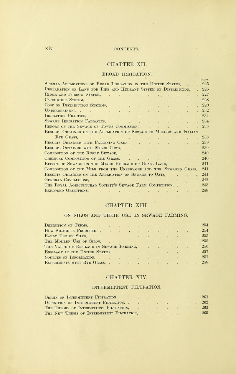 CHAPTER XII. BROAD IRRIGATION. ' PAGE Special Applications op Broad Ikkigation in the United States, . . 225 Pkepaeation op Land pok Pipe and Hydrant System op Distribution, . 225 Ridge and Furrow System, . . . . 227 Catchwork System, 228 Cost op Distribution Systems, 229 Underdraining, 232 Irrigation Practice, 234 Sewage Irrigation Fallacies, 234 Report op the Sewage op Towns Commission, 235 Results Obtained on the Application op Sewage to Meadow and Italian Rye Grass, 238 Results Obtained with Fattening Oxen, 239 Results Obtained with Milch Cows, 239 Composition of the Rugby Sewage, 240 Chemical Composition of the Grass, . . . . ... . 240 Effect of Sewage on the Mixed Herbage of Grass Land, . . . 241 Composition of the Milk from the Unsewaged and the Sewaged Grass, 241 Results Obtained on the Application of Sewage to Oats, . . . 241 General Conclusions, 242 The Royal Agricultural Society's Sewage Farm Cojipetition, . . . 243 Exploded Objections, 248 CHAPTEE XIII. ON SILOS AND THEIR USE IN SEWAGE FARMING. Definition op Terms, 254 How Silage is Produced, 254 Early Use of Silos, 255 The Modern Use op Silos, 255 The Value of Ensilage in Sewage Farming, 256 Ensilage in the United States, . . . 257 Sources of Information, 257 Experiments with Rye Grass, 258 CHAPTEE XIV. INTERMITTENT FILTRATION. Origin of Intermittent Filtration, 261 Definition op Intermittent Filtration, ........ 262 The Theory op Intermittent Filtration, 262 The New Thesis op Intermittent Filtration, 265