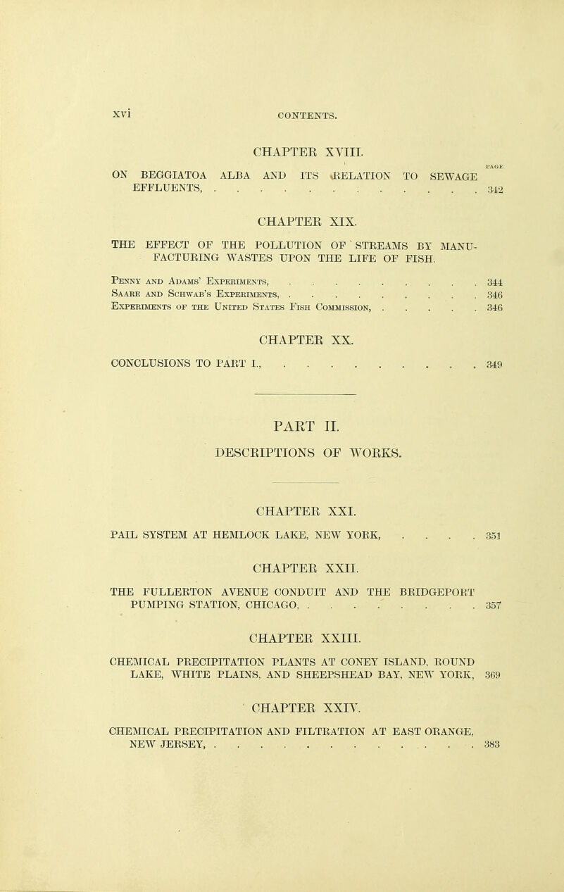 CHAPTEE XVIII. PAGE ON BEGGIATOA ALBA AND ITS .EELATION TO SEWAGE EFFLUENTS, 34:2 CHAPTEE XIX. THE EFFECT OF THE POLLUTION OF STEEAMS BY MANU- FACTUEING WASTES UPON THE LIFE OF FISH. Penny and Adams' Experiments, 344 Saake and Schwab's Expeeiments, 346 Experiments of the United States Fish Commission, 846 CHAPTEE XX. CONCLUSIONS TO PAET I., , . , 349 PAKT n. DESCEIPTIONS OE WOEKS. CHAPTEE XXI. PAIL SYSTEM AT HEMLOCK LAKE, NEW YOEK, . . . .351 CHAPTEE XXII. THE FULLEETON AVENUE CONDUIT AND THE BRIDGEPOET PUMPING STATION, CHICAGO 357 CHAPTEE XXIII. CHEMICAL PEECIPITATION PLANTS AT CONEY ISLAND, BOUND LAKE, WHITE PLAINS, AND SHEEPSHEAD BAY, NEW YOEK, 369 • CHAPTEE XXIV. CHEMICAL PRECIPITATION AND FILTEATION AT EAST ORANGE, NEW JEESEY, 383