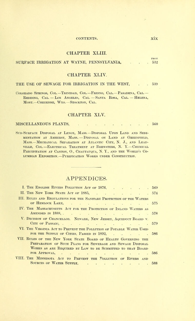 CHAPTER XLIII. FAQE SURFACE IRRIGATION AT WAYNE, PENNSYLVANIA, . . . 532 CHAPTER XLIV. THE USE OF SEWAGE FOR IRRIGATION IN THE WEST, . . 539 Colorado Spkings, Col.—Tkinidad, Col.—Feesxo, Cal.—Pasadena, Cal.— Redding, Cal. — Los Angeles, Cal. — Santa Rosa, Cal. — Helena, Mont.—Cheyenne, Wyo.—Stockton, Cal. CHAPTER XLV. MISCELLANEOUS PLANTS, . . .560 SuB-SuEEACE Disposal at Lenox, Mass.—Disposal Upon Land and Sedi- mentation AT Amherst, Mass. — Disposal on Land at Greenfield, Mass.—Mechanical Separation at Atlantic City, N. J., and Lead- viLLE, Col.—Electrical Treatment at Bkewstees, N. Y.—Chemical Precipitation at Canton, O., Chautauqua, N. Y., and the World's Co- lumbian Exposition.—Purification Works under Construction. APPENDICES. I. The English Rivers Pollution Act of 1876 569 II. The New York State Act op 1885, 574 III. Rules and Regulations for the Sanitary Protection of the Waters of Hemlock Lake, 575 IV. The Massachusetts Act for the Protection of Inland Waters as Amended in 1888, 578 V. Decision of Chancellop.. Newark, New Jersey, Aqueduct Board v. City op Passaic, 579 VI. The Virginia Act to Prevent the Pollution op Potable Water Used FOR the Supply of Cities, Passed in 1892, 586 VII. Rules of the New York State Board of Health Governing the Preparation of Such Plans for Sewerage and Sewage Dispos.al Works as are Required by Law to be Submitted to that Board FOR Approval 586 VIII. The Minnesota Act to Prevent the Pollution of Rivers and Sources of Water Supply, 588