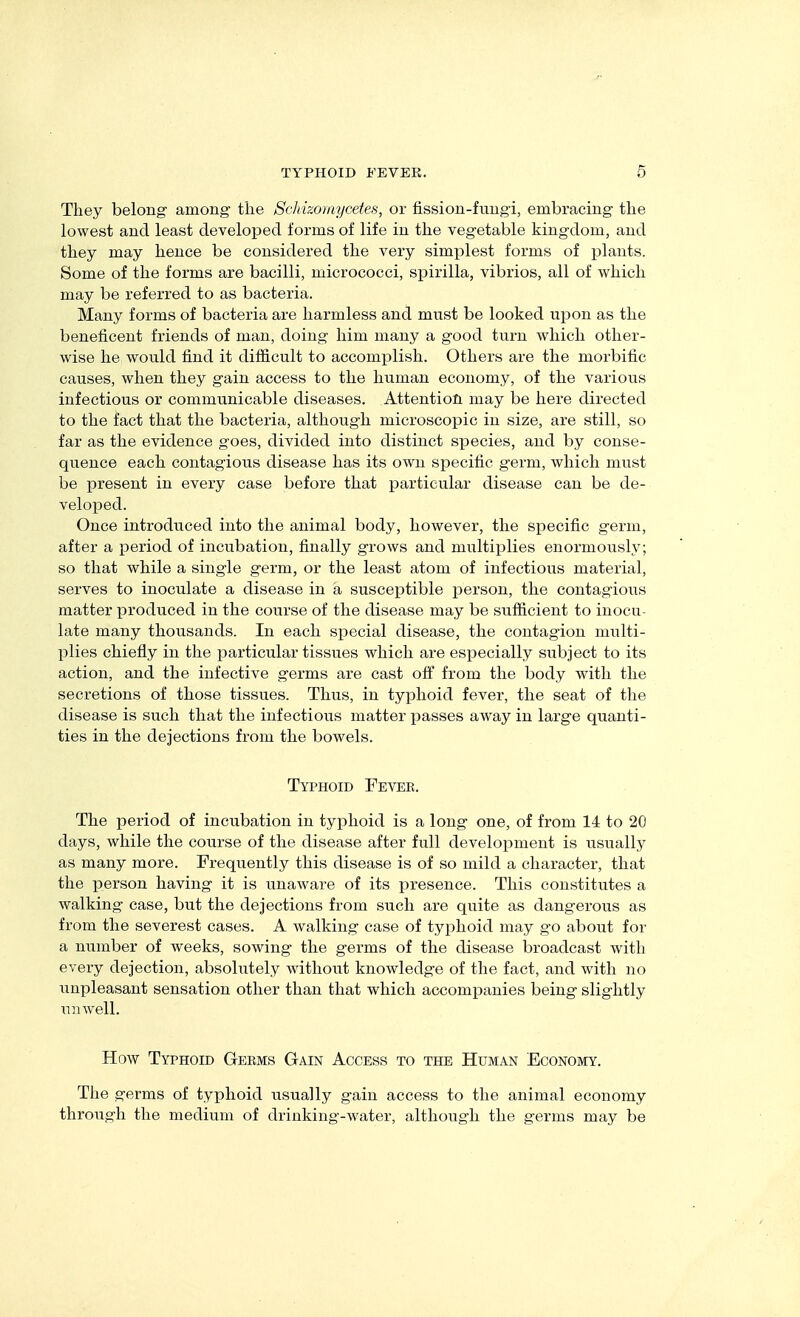 They belong among tlie ScMzomycetes, or fission-fungi, embracing tlie lowest and least developed forms of life in the vegetable kingdom, and they may hence be considered the very simiolest forms of plants. Some of the forms are bacilli, micrococci, spirilla, vibrios, all of which may be referred to as bacteria. Many forms of bacteria are harmless and must be looked upon as the beneficent friends of man, doing him many a good turn which other- wise he would find it difficult to accomplish. Others are the morbific causes, when they gain access to the human economy, of the various infectious or communicable diseases. Attention may be here directed to the fact that the bacteria, although microscopic in size, are still, so far as the evidence goes, divided into distinct species, and by conse- quence each contagious disease has its own specific germ, which must be present in every case before that particular disease can be de- veloped. Once introduced into the animal body, however, the specific germ, after a period of incubation, finally grows and multiplies enormously; so that while a single germ, or the least atom of infectious material, serves to inoculate a disease in a susceptible person, the contagious matter produced in the course of the disease may be sufficient to inocu- late many thousands. In each special disease, the contagion multi- plies chiefly in the joarticular tissues which are especially subject to its action, and the infective germs are cast off from the body with the secretions of those tissues. Thus, in typhoid fever, the seat of the disease is such that the infectious matter passes away in large quanti- ties in the dejections from the bowels. Typhoid Fevee. The period of incubation in typhoid is a long one, of from 14 to 20 days, while the course of the disease after full development is usually as many more. Frequently this disease is of so mild a character, that the person having it is unaware of its presence. This constitutes a walking case, but the dejections from such are quite as dangerous as from the severest cases. A walking case of typhoid may go about for a number of weeks, sowing the germs of the disease broadcast with every dejection, absolutely without knowledge of the fact, and with no unpleasant sensation other than that which accompanies being slightly unwell. How Typhoid Geems Gain Access to the Human Economy. The germs of typhoid usually gain access to the animal economy through the medium of drinking-water, although the germs may be
