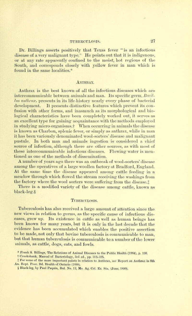I TUBERCULOSIS. 27 Dr. Billings asserts positively that Texas fever  is an infectioiis disease of a very malignant type. He points out that it is indigenous, or at any rate apparently confined to the moist, hot regions of the South, and corresponds closely with yellow fever in man which is found in the same localities.* Anthrax. Anthrax is the best known of all the infectious diseases which are intercommunicable between animals and man. Its specific germ, Bacil- lus anthrax, joresents in its life-history nearly every phase of bacterial development. It presents distinctive features which prevent its con- fusion with other forms, and inasmiTch as its morphological and bio- logical characteristics have been completely worked out, it serves as an excellent type for gaining acquaintance with the methods employed in studying micro-organisms.f When occixrring in animals the disease is known as Charbon, splenic fever, or simply as anthrax, while in man it has been variously denominated wool-sorters' disease and malignant pustule. In both man and animals ingestion is considered a chief source of infection, although there are other sources, as with most of these intercommunicable infectious diseases. Flowing water is men- tioned as one of the methods of dissemination. A number of years ago there was an outbreak of wool-sorters' disease among the operatives of a large woollen factory at Bradford, England. At the same time the disease appeared among cattle feeding in a meadow through which flowed the stream receiving the washings from the factory where the wool sorters were suffering from the disease.J There is a modified variety of the disease among cattle, known as black-leg.§ TUBEBCULOSIS. Tuberculosis has also received a large amount of attention since the new views in relation to germs, as the specific cause of infectious dis- eases, grew up. Its existence in cattle as well as human beings has been known for many years, but it is only in the last decade that the evidence has been accumulated which enables the positive assertion to be made, not only that bovine tuberculosis is communicable to man, but that human tuberculosis is communicable to a ntimber of the lower inimals, as cattle, dogs, cats, and fowls. * Frank S. Billings, The Relations of Animal Diseases to the Public Health (1884), p. 130. + Crookshank, Manual of Bacteriology, 3rd ed., pp. 315-335. t For some of the more important points in relation to Anthrax, see Report on Anthrax in 6th An. Rept. Prov. Bd. Health of Ontario (1888).