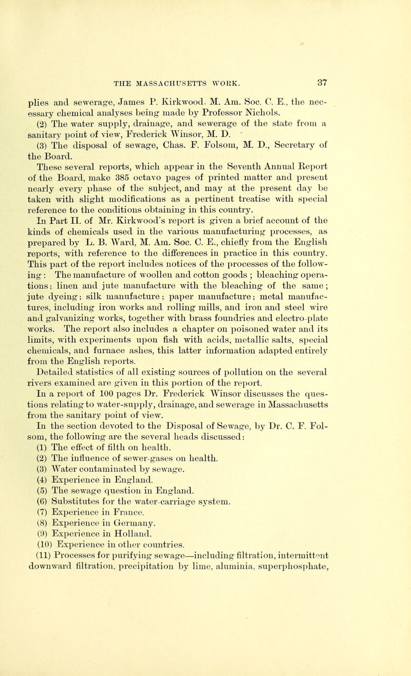 plies and sewerage, James P. Kirkwoocl, M. Am. Soc. C. E., tlie nec- essary chemical analyses being- made by Professor Nichols. (2) The water supply, drainage, and sewerage of the state from a sanitary point of view, Frederick Winsor, M. D. (3) The disposal of sewage, Chas. F. Folsom, M. D., Secretary of the Board. These several reports, which appear in the Seventh Annual Report of the Board, make 385 octavo pages of printed matter and present nearly every phase of the subject, and may at the present day be taken with slight modifications as a pertinent treatise with special reference to the conditions obtaining in this country. In Part II. of Mr. Kirkwood's report is given a brief account of the kinds of chemicals used in the various manufacturing processes, as prepared by L. B. Ward, M. Am. Soc. C. E., chiefly from the English reports, with reference to the differences in practice in this country. This part of the report includes notices of the processes of the follow- ing : The manufacture of woollen and cotton goods ; bleaching opera- tions ; linen and jute manufacture with the bleaching of the same; jute dyeing; silk manufacture; paper manufacture; metal manufac- tures, including iron works and rolling mills, and iron and steel wire and galvanizing works, together with brass foundries and electro-plate works. The report also includes a chapter on poisoned water and its limits, with experiments upon fish with acids, metallic salts, sx^ecial chemicals, and furnace ashes, this latter information adapted entirely from the English reports. Detailed statistics of all existing sources of pollution on the several rivers examined are given in this portion of the report. In a report of 100 pages Dr. Frederick Winsor discusses the ques- tions relating to water-supply, drainage, and sewerage in Massachusetts from the sanitary point of view. In the section devoted to the Disposal of Sewage, by Dr. C. F. Fol- som, the following are the several heads discussed: (1) The effect of filth on health. (2) The influence of sewer-gases on health. (3) AVater contaminated by sewage. (4) Ex]3erience in England. (5) The sewage question in England. (6) Substitutes for the water-carriage system. (7) Experience in France. (8) Exi^erience in Germany. (9) Experience in Holland. (10) Experience in other countries. (11) Processes for purifying sewage—including filtration, intermittent downward filtration, precipitation by lime, aluminia, superphosphate.