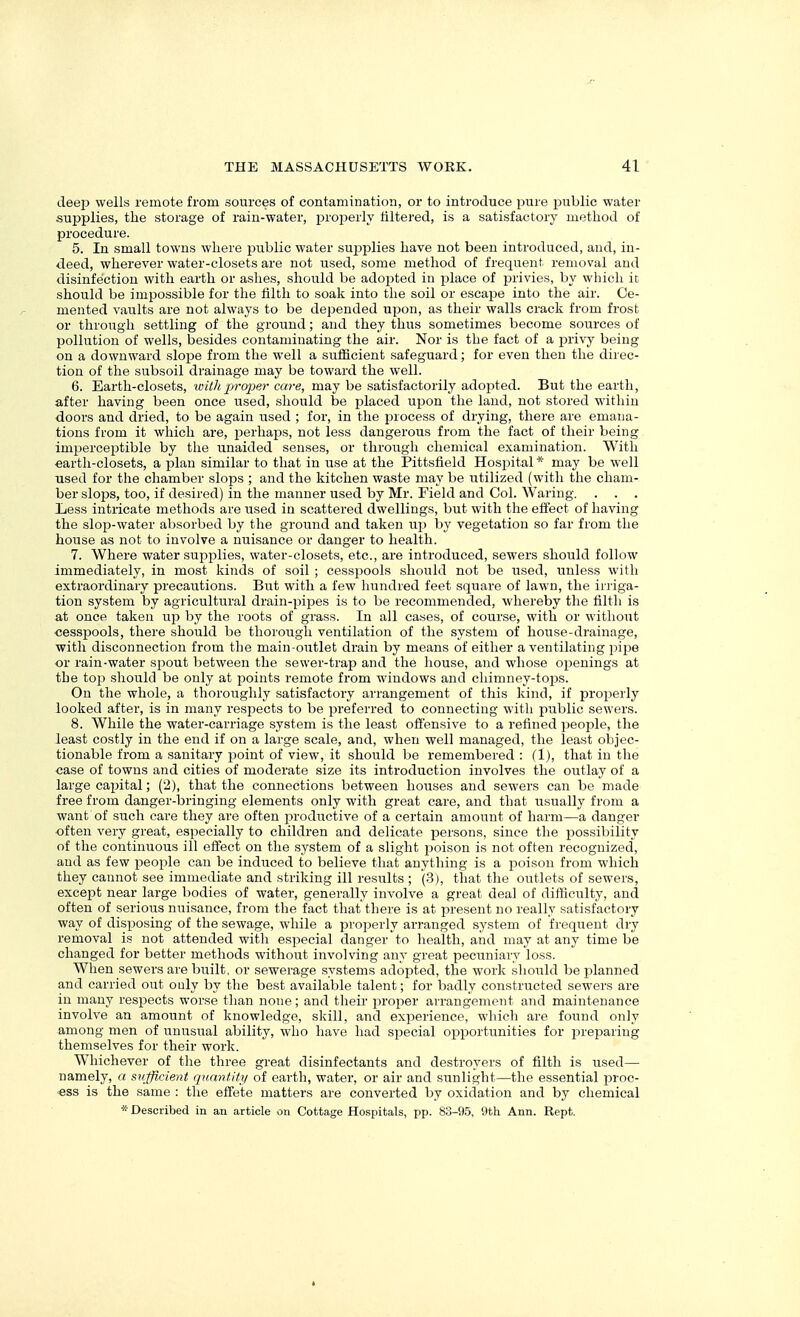 deep wells remote from sources of contamination, or to introduce pure x^ublic water supplies, the storage of rain-water, properly filtered, is a satisfactory method of procedure. 5. In small towns where public water supjDlies have not been introduced, and, in- deed, wherever water-closets are not used, some method of frequent removal and disinfection with earth or ashes, should be adojited in jjlace of privies, by which it should be impossible for the liltli to soak into tlie soil or escape into the air. Ce- mented vaults are not always to be depended upon, as their walls crack from frost or through settling of the ground; and they thus sometimes become sources of pollution of wells, besides contaminating the air. Nor is the fact of a privy being on a downward slope from the well a sufficient safeguard; for even then the direc- tion of the subsoil drainage may be toward the well. 6. Earth-closets, withp7-02)er care, may be satisfactorily adoi^ted. But the earth, after having been once used, should be placed upon the laud, not stored within doors and dried, to be again used ; for, in the process of drying, there are emana- tions from it which are, perhaps, not less dangerous from the fact of their being imperceptible by the unaided senses, or through chemical examination. With earth-closets, a plan similar to that in use at the Pittsfield HosiDital * may be well used for the chamber slops ; and the kitchen waste may be utilized (with the cham- ber slops, too, if desired) in the manner used by Mr. Field and Col. Waring. . . . Xiess intricate methods are iised in scattered dwellings, but with the eifect of having the slop-water absorbed by the ground and taken u\) by vegetation so far from the house as not to involve a nuisance or danger to health. 7. Where water supplies, water-closets, etc., are introduced, sewers should follow immediately, in most kinds of soil ; cessj^ools should not be used, unless with extraordinary precautions. But with a few hundred feet square of lawn, the irriga- tion system by agricultural drain-pipes is to be recommended, whereby the filth is at once taken up by the roots of grass. In all cases, of course, with or without ■cesspools, there should be thorough ventilation of the system of house-drainage, with disconnection from the main-outlet drain by means of either a ventilating pi^je or rain-water spout between the sewer-trap and the house, and whose openings at the toji should be only at points remote from windows and chimney-tojjs. On the whole, a thoroughly satisfactory arrangement of this kind, if properly looked after, is in many respects to be preferred to connecting with public sewers. 8. While the water-carriage system is the least offensive to a refined people, the least costly in the end if on a large scale, and, when well managed, the least objec- tionable from a sanitary point of view, it should be remembered : (1), that in the case of towns and cities of moderate size its introduction involves the outlay of a large cajjital; (2), that the connections between houses and sewers can be made free from danger-bringing elements only with great care, and that usually from a want of such care they are often productive of a certain amount of harm—a danger often very great, especially to children and delicate ijersons, since the jjossibility of the continuous ill effect on the system of a slight poison is not often recognized, and as few people can be induced to believe that anything is a poison from which they cannot see immediate and striking ill results ; (3), that the outlets of sewers, except near large bodies of water, generally involve a great deal of difficulty, and often of serious nuisance, from the fact that there is at present no really satisfactory way of disposing of the sewage, while a properly arranged system of frequent dry removal is not attended with especial danger to health, and may at any time be changed for better methods without involving anv great pecuniarv loss. When sewers are built, or sewerage systems adojated, the work should be planned and carried out ouly by the best available talent; for badly constructed sewers are in many respects worse than none; and their proper arrangement and maintenance involve an amount of knowledge, skill, and experience, which are found only among men of unusual ability, who have had special opportunities for preparing themselves for their work. Whichever of the three great disinfectants and destroyers of filth is used— namely, a sufficient quantity of earth, water, or air and sunlight—the essential proc- ess is the same : the effete matters are converted by oxidation and by chemical * Described in an articie on Cottage Hospitals, pp. 83-95, 9th Ann. Kept,