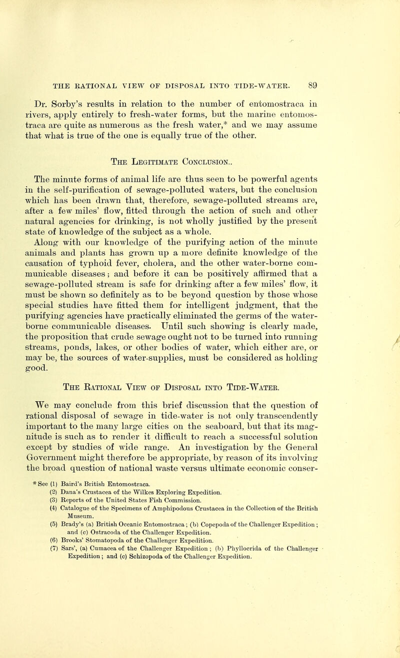 Dr. Sorby's results in relation to the number of eniomostraca in rivers, apply entirely to fresli-water forms, but the marine entomos- traea are quite as numerous as the fresh water,* and we may assume that what is true of the one is equally true of the other. The Legitimate Conclusion.. The minute forms of animal life are thus seen to be powerful agents in the self-purification of sewage-polluted waters, but the conclusion which has been drawn that, therefore, sewage-polluted streams are, after a few miles' flow, fitted through the action of such and other natural agencies for drinking, is not wholly justified by the present state of knowledge of the subject as a whole. Along with our knowledge of the purifying action of the minute animals and plants has grown up a more definite knowledge of the causation of typhoid fever, cholera, and the other water-borne com- municable diseases; and before it can be positively affirmed that a sewage-polluted stream is safe for drinking after a few miles' flow, it must be shown so definitely as to be beyond question by those whose special studies have fitted them for intelligent judgment, that the purifying agencies have practically eliminated the germs of the water- borne communicable diseases. Until such showing is clearly made, the proposition that crude sewage ought not to be turned into running streams, ponds, lakes, or other bodies of water, which either are, or may be, the sources of water-supplies, must be considered as holding good. The Eational View of Disposal into Tide-Water. We may conclude from this brief discussion that the question of rational disposal of sewage in tide-water is not only transcendently important to the many large cities on the seaboard, but that its mag- nitude is such as to render it difficult to reach a successful solution except by studies of wide range. An investigation by the General Government might therefore be appropriate, by reason of its involving the broad question of national waste versus ultimate economic conser- * See (1) Baird's British Entomostraca. (2) Dana's Crustacea of the Wilkes Exploring Expedition. (3) Reports of the United States Fish Commission. (4) Catalogue of the Specimens of Amphipodous Crustacea in the Collection of the British Museum. (5) Brady's (a) British Oceanic Entomostraca ; (b) Copepoda of the Challenger Expedition ; and (o) Ostracoda of the Challenger Expedition. (6) Brooks' Stomatopoda of the Challenger Expedition. (7) Sars', (a) Cumacea of the Challenger Expedition ; (b) Phyllocrida of the Challenger ■ Expedition; and (c) Schizopoda of the Challenger Expedition.