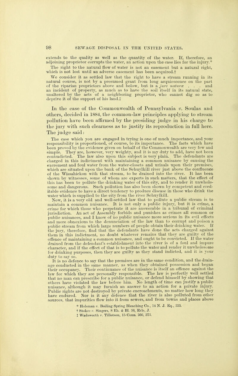 extends to the quality as well as the quantity of the water. If, therefore, an adjoining proj)rietor corrupts the water, an action upon the case lies for the injury.* The right to the natural flow of water is not an easement but a natural right, which is not lost until an adverse easement has been acquired.! We consider it as settled law that the right to have a stream running in its natural course, is not by a presumed grant from long acquiescence on the part of the riparian proprietors above and below, but is a Jure naturce . . . and an incident of property, as much as to have the soil itself in its natural state, unaltered by the acts of a neighboring proprietor, who cannot dig so as to deprive it of the support of his land.1: In the case of tlie Commonwealth of Pennsylvania v. Soulas and others, decided in 1884, the common-law iDrinciples a^jplying to stream pollution have been affirmed by the j^residing- judge in his charge to the jury with such clearness as to justify its reproduction in full here. The judge said: The case which you are engaged in trying is one of much importance, and your responsibility is proportioned, of course, to its importance. The facts which have been proved by the evidence given on behalf of the Commonwealth are very few and simple. They are, however, very weighty, and it is my duty to add, have not been contradicted. The law also upon this subject is very plain. The defendants are charged in this indictment with maintaining a common nuisance by causing the excrement and foul water from the water-closets and urinals uj)on their premises, which are situated upon the bank of the Schuylkill river just above the confluence of the Wissahickon with that stream, to be drained into the river. It has been shown by witnesses, some of whom are experts in such matters, that the effect of this has been to pollute the drinking water of this city, and to render it unwhole- some and dangerous. Such pollution has also been shown by competent and cred- itable evidence to have a direct tendency to produce disease in those who drink the water which is supplied to the city from the river Schuylkill. - Now, it is a very old and well-settled law that to i^ollute a jmblic stream is to maintain a common nuisance. It is not only a loublic injury, but it is crime, a crime for which those who perpetrate it are answerable in a tribunal of criminal jurisdiction. An act of Assembly forbids and punishes as crimes all common or public nuisances, and I know of no public nuisance more serious in its evil effects and more obnoxious to the denunciation of the law than to corrupt and poison a public stream from which large numbers of people obtain their drinking water. If the jury, therefore, find that the defendants have done the acts charged against them in this indictment, no doubt whatever remains that they are guilty of the offence of maintaining a common nuisance, and ought to be convicted. If the water drained from the defendant's establishment into the river is of a foul and impure character, and if the effect of that is to pollute the water and render it unwholesome for drinking purposes, then they are guilty as they stand indicted, and it is your duty to say so. It is no defence to say that the premises are in the same condition, and the drain- age conducted in the same manner, as when they obtained possession and began their occupancy. Their continuance of the nuisance is itself an offence against the law for which they are personally responsible. The law is perfectly well_ settled that no man can prescribe for a public nuisance, or defend himself by showing that others have violated the law before him. No length of time can justify a public nuisance, although it may furnish an answer to an action for a private injury. Public rights are not destroyed by private encroachments, no matter how long they have endured. Nor is it any defence that the river is also polluted from other sources, that impurities flow into it from sewers, and from towns and places above * Holsman v. Boiling Spring Bleaching Co., 14 N. J. Eq., 355. t Stokee V. Singers, 8 Eh. & Bl. 36, Erie, J. 1 Wadsworth v. Tillotson, 15 Conn. 366, 373.