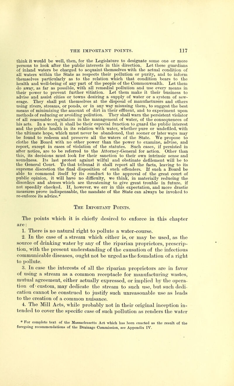 think it would be well, then, for the Legislature to designate some one or more persons to look after the public interests in this direction. Let these guardians of inland waters be charged to acquaint themselves with the actual condition of all waters within the State as respects their pollution or purity, and to inform themselves particularly as to the relation which that condition bears to the health and well-being of any part of the people of the Commonwealth. Let them do away, as far as possible, with all remedial pollution and use every means in their power to prevent further vitiation. Let them make it their business to advise and assist cities or towns desiring a supply of water or a system of sew- erage. They shall put themselves at the disposal of manufacturers and others using rivers, streams, or ponds, or in any way misusing them, to suggest the best means of minimizing the amount of dirt in their efHuent, and to ex^Deriment upon methods of reducing or avoiding pollution. They shall warn the persistent violator of all reasonable regulation in the management of water, of the consequences of his acts. In a word, it shall be their especial function to guard the public interest and the public health in its relation with water, whether pure or undefiled, with the ultimate hope, which must never be abandoned, that sooner or later ways may be found to redeem and preserve all the waters of the State. We propose to clothe the Board with no other power than the power to examine, advise, and report, except in cases of violation of the statutes. Such cases, if persisted in after notice, are to be referred to the Attorney-General for action. Other than this, its decisions must look for their sanction to their own intrinsic sense and soundness. Its last protest against wilful and obstinate defilement will be to the General Court. To that tribunal it shall report all the facts, leaving to its supreme discretion the final disposition of such offenders. If such a Board be able to commend itself by its conduct to the apjDroval of the great court of public opinion, it will have no difficulty, we think, in materially reducing the disorders and abuses which are threatening to give great trouble in future, if not speedily checked. If, however, we err in this expectation, and more drastic measures prove indispensable, the mandate of the State can always be invoked to re-enforce its advice.* The Important Points. The points which it is chiefly desired to enforce in this chapter are: 1. There is no natural right to pollute a water-course. 2. In the case of a stream which either is, or may be used, as the source of drinking water by any of the riparian proprietors, prescrip- tion, with the present understanding of the causation of the infectious communicable diseases, ought not be urged as the foundation of a right to pollute. 3. In case the interests of all the riparian proprietors are in favor of using a stream as a common receptacle for manufacturing wastes, mutual agreement, either actually expressed, or implied by the opera- tion of-custom, may dedicate the stream to such use, but such dedi- cation cannot be construed to justify such unreasonable use as leads to the creation of a common nuisance. 4. The Mill Acts, while probably not in their original inception in- tended to cover the specific case of such pollution as renders the water * For complete text of the Massachusetts Act which has been enacted as the result of the foregoing recommendations of the Drainage Commission, see Appendix IV.