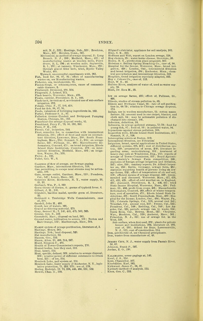 mit, N. J., 522; Hastings, Neb., 52S ; Brockton, Mass., 567 ; Meiiden, Conn., 567. Mechanical, as method of sewatje disposal, 9 ; Long Branch. N. J., 399; Medfield, Mass., 4'Jl ; of manufacturins; wastes at woollen mills, Piovi- dence, K. I., 296 ; at woollen mills, Saylesville, R. I., 297; at tannery, Winchester, Mass., 298; through gravel filter beds, tried, Mystic Valley Works, 4U8. Upward, unsuccessful experiments with, 261. Fish, food for, 86, 87, 91 ; effect of manufacturing wastes on, see Manufacturing wastes. Fisheries, sea, inexhaustible, 91. Fission-fungi, or schizomycetes, cause of communi- cable diseases, 5. FitzGerald, Desmond, 480, 504. Fitzgerald, J. Leland, 3T1. Flash boards, Worcester, Mass., 4.'55. Floats, current, Providence. B. I., 444. Flush tank, invention of, accelerated use of sub-surface irrigation. 292. Folsom, Chas. F., .'37, ISO, 418. Food for fish, 86, 87, 91. Foods, valuation of fertilizing ingredients in, 163. Forbes, Professor S. A., 87. FuUerton Avenue Conduit and Bridgeport Pumping Station, Chicago, 111.. 357. Franchises for sewage disposal works, 85. Frankland, Percy F., 79, 80, 192, 263. Frere, P. H., 159. Fresno. Cal., irrigation, 544. Frost, remedies for, in connection with intermittent filtration, 333 ; effect of frost and snow on intermit- tent filtration, Lawrence, Mass., 280 ; South Fram- Inghara, Mass., 284 ; Summit, N. J., 2S5 ; on sewage farms, 4a3 ; Pullman, III., 466; Massachusetts Re- formatory, Concord, 473 ; on broad irrigation, Rhode Island State Institution, Cranston, 479; on inter- mittent filtration, Medfield, Mass., 492; on irriga- tion, Wayne, Pa., 538. Fteley, A., 126. Fuller, G-eo. W., 8. G-A6INGS of flow of sewage, see Sewage gaging. Gardner, Mass., intermittent filtration, 516. Gas, permitting, to escape near streams may be action- able, 100. Gate, sewage outlet, Gardner, Mass., 518; Pasadena, Cal., 547 ; Lenox, Mass.. 561. Genessee River, Rochester, N. Y., water supply, 20, 21. 22. Gerhard, Wm. P., 3, .369. Germ theory of disease, 4 ; germs of typhoid fever, 6. Gilbert, J. H.. 160. Glanders, bacillus mallei, specific germ of, literature, 25. Goldsmid v. Tunbridge Wells Commissioners, case of, 108. Goodell, John H.. 488. Gould, law of waters, 100, Gravel as filtering material. 275. Gray, Samuel M., 3. 140, 443, 475, 563, 565. Greene. Geo. S., 442. Greenfield. Mass., disposal on land, 561. Ground-water, infiltration to sewers, 131 ; Boston and East Orange, 132 ; Marlborough, Mass., 504. H AKDT system of sewage purification, literature of, 3. Hastings, Henry, 561. Hastings. Neb., land disposal, 528. Hat manufacture, 53. Hansen, Geo., 552, Hazen, Allen. 18, 466. 514, 567. Heald, Simpson C, 481. Health of Towns Commission's reports, 170. Heated bodies, how they cool, 312. Heat, latent, 314. Heat, specific, defined, .309; relation to sewage disposal, 309; relative power of different substances to retain heat, 311 ; of ice, 314. Hemlock Lake, pail system at, 3.51. Hemlock Lake, water supply of Rochester, N. Y., legis- lative protection, 71. 352, 575 ; use of, J39. Hering, Rudolph, 12. 73, 386, 446, 466, 551, 553. Hewitt, Chas. N., 500. Hilgard's elutriator, appliance for soil analysis, 163. Hine, S. K , 223. Hoffman and Witt, report on London sewage, 158. Hog cholera, 25 ; water-borne disease, literature, 20. Holley, N. Y., purification platit proposed, 567. Holsman o. Boiling Spring Bleaching Co., case of, 98. Hospital for the Insane, Worcester, Mass., broad irri- gation. 456 ; London, Ont., intermittent filtration and broad irrigation, 494 ; Rochester, Minn., chem- ical precipitation and intermittent filtration, 500. Hospitals, broad irrigation especially adapted, 225. Hoy 4?. Cohoes Co., case of, 113. Hoyt, W. E., 42. Hudson River, analyses of water of, used as water sup- ply, 70. Hunt, Dr. Ezra M., 25. Ice on sewage farms, 423; effect of, Pullman, 111., 466. Illinois, studies of stream pollution in, 65. Illinois and Michigan Canal, 66 ; rate of self-purifica- tion in, 66-70; relation to Chicago sewage disposal, 174. Indigo, use in woollen manufacture, 51; cotton manu- facture, 62; amount used in one carpet, blanket, and cloth mill, 64 ; may be actionable pollution if dis- charged into streams, 100. Infection, definition, 24. Infusoria, in sevi'age polluted streams, 75-79; food for young fish, 87 ; food of, 90 : in polluted water, 94. Injunctions against stream pollution, 108. Inspection wells, Rhode Island State Institutions, 477; Summit, N. J., 526. Intercepting sewers at Boston, 182. Intermittent filtration, see FiltrationT Irrigation, broad, special applications in United States, different systems, 225, 232; cost of distribution sys- tem, 229; preparation of areas, 230; literature re- garding areas, underdraining, 232; treatment of heavy clay soils at Wimbledon, Eng., 233; reports of sewage of Towns Commission, 235 ; Royal Agricult- ural Society's Sewage Farm competition, 246; statistics of foreign sewage irrigation and filtration, 247 ; silos, 248 ; sanitary aspects, Dr. Alfred Carpen- ter on, 250 ; Berlin, Germany, sewage farm, 251; statistics regarding health of persons living on sew- age farms, 252 ; effect of temperature of air and soil, 339 : efficient means of sewage disposal, 349 ; recom- mended and discussed, Worcester, Mass., 417, 418, 421, 423, 425 ; effect of cold weather on. in England, 423 ; discussed. Providence, R. I.. 446, 447; tried State Insane Hospital, Worcester. Mass., 450 : Pull- man, 111.. 460, profit from crops, 465 ; Massachusetts Refoi inatory, Concord, 468, effect of winter tempera- ture, cost of operation, 473 ; Rhode Island State In- stitutions, 475 ; South Framingham, Mass., 480 ; Hos- pital for the Insane, London, Ont., 494; Wayne, Pa., .532 ; Colorado Springs, Col., 539, annual cost 541; Trinidad, Col., annual cost, 543 ; Fresno, Cal., 544 ; Pasadena, Cal., 546 ; Redding, Cal., 548 ; Los An- geles, Cal., .551, periods sewage ran to waste, 554 ; Santa Rosa, Cal., Helena, Mont., 557 ; Cheyenne, Wyo., Stockton, Cal., 559; Amherst, Mass.. 561; Princeton, N. J., 567; use of sewage for, iji the West, 539. Sub-surface, when first used, 292 ; plants for private houses and institutions, 292, literature of, 292, cost of, 293 ; School for Boys. Lawrenceville, N. J., 511, cost of construction, 514. Iron, perchloride of, see Chemical precipitants. Iron, wastes from manufacture of, 48. Jersey City, N. J., water supply from Passaic River, 58, 63. Johnson, Frank P., 507. Jordan, E. O., 190. Kalamazoo, sewer gagings at, 140. Keerl, J. S., 5.58. Kent, Chancellor, 107. Kinebiihler, Karl, 565. Kirkwood, James P., 36, 37. Kjeldahl method of analysis, 153. Knox, Geo. C, 552.