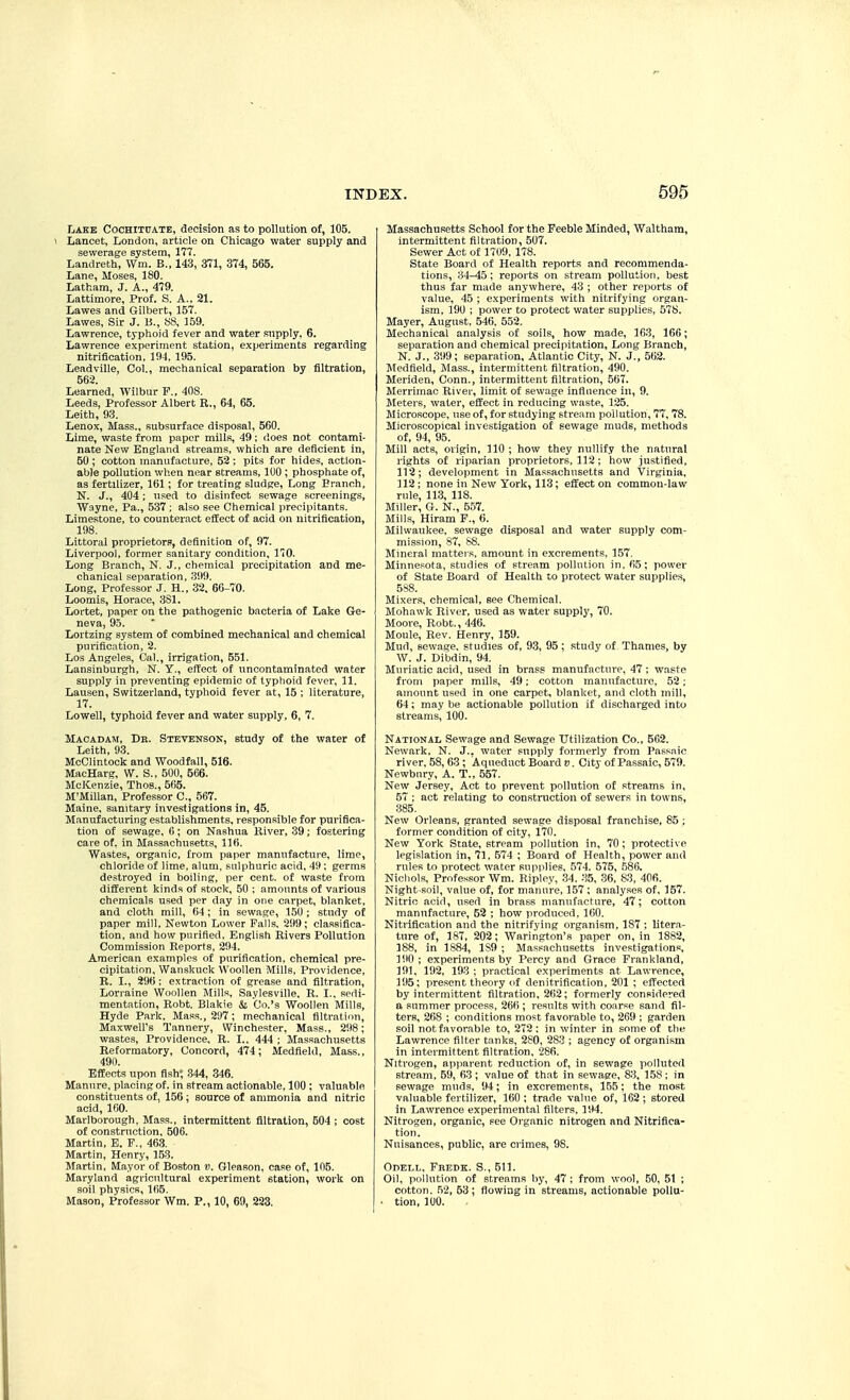 Lake Cochituatb, decision as to pollution of, 105. 1 Lancet, London, article on Chicago water supply and sewerage system, 177. Landreth, Win. B., 143, 371, 374, 565. Lane, Moses, 180. Latham, J. A., 479. Lattimore, Prof. S. A.. 21. Lawes and Gilbert, 157. Lawes, Sir J. B., KS, 159. Lawrence, typhoid fever and water supply. 6. Lawrence experiment station, experiments regarding nitrification, 194, 195. Leadville, Col., mechanical separation by filtration, 562. Learned, Wilbur F., 408. Leeds, Professor Albert R., 64, 65. Leith, 93. Lenox, Mass., subsurface disposal, 560. Lime, waste from paper mills, 49; does not contami- nate New England streams, which are deficient in, 50 ; cotton manufacture, 52 ; pits for hides, action- able pollution when near streams, 100 ; phosphate of, as fertilizer, 161; for treating sludge. Long Branch, N. J., 404; nsed to disinfect sewage screenings, Wayne, Pa., 537 ; also see Chemical precipitants. Limestone, to counteract effect of acid on nitrification, 198. Littoral proprietors, definition of, 97. Liverpool, former sanitary condition, 170. Long Branch, N. J., chemical precipitation and me- chanical separation, 399. Long, Professor J. H., 32. 66-70. Loomis, Horace, 331. Lortet, paper on the pathogenic bacteria of Lake Ge- neva, 95. Lortzing system of combined mechanical and chemical purification, 2. Los Angeles, Cal., irrigation, 551. Lansinburgh, N. Y., effect of uncontaminated water supply in preventing epidemic of typhoid fever, 11. Lausen, Switzerland, typhoid fever at, 15 ; literature, 17. Lowell, typhoid fever and water supply, 6, 7. Macadam, Db. Stevensok, study of the water of Leith, 93. McClintock and Woodfall, 516. MacHarg, W. S., 500, 566. McKenzie, Thos., 565. M'Millan, Professor C, 567. Maine, sanitary investigations in, 45. Manufacturing establishments, responsible for purifica- tion of sewage, <>; on Nashua Kiver, 39; fostering care of, in Massachusetts, 116. Wastes, organic, from paper manufacture, lime, chloride of lime, alum, sulphuric acid, 49: germs destroyed in boiling, per cent, of waste from different kinds of stock, 50 ; amounts of various chemicals used per day in one carpet, blanket, and cloth mill, 64; in sewage, 1.50 ; study of paper mill, Newton Lower Falls. 299; classifica- tion, and how pnrifled, English Rivers Pollution Commission Reports, 294. American examples of purification, chemical pre- cipitation, Wanskuck Woollen Mills, Providence, R. I., 296 ; extraction of grease and filtration, Lorraine Woollen Mills, Saylesville, R. I., sedi- mentation, Robt. Blakie Co.'s Woollen Mills, Hyde Park, Mass., 297; mechanical filtration. Maxwell's Tannery, Winchester, Mass., 298; wastes. Providence, R. I.. 444 ; Massachusetts Reformatory, Concord, 474; Medfleld, Mass., 490. Effects upon fish^ 344, 346. Manure, placing of, in stream actionable, 100 : valuable constituents of, 156; source of ammonia and nitric acid, 160. Marlborough, Mass., intermittent filtration, 504 ; cost of construction, 506. Martin, E. F., 463. Martin, Henry, 1.53. Martin, Mayor of Boston v. Gleason, case of, 105. Maryland agricultural experiment station, work on soil physics, 165. Mason, Professor Wm. P., 10, 69, 223. Massachusetts School for the Feeble Minded, Walthara, intermittent filtration, 507. Sewer Act of 1709. 178. State Board of Health reports and recommenda- tions, 34-45; reports on stream pollution, best thus far made anywhere, 43 ; other reports of value, 45 ; experiments with nitrifying organ- ism, 190 ; power to protect water supplies, 578. Mayer, August, 546, 552. Mechanical analysis of soils, how made, 163, 166; separation and chemical precipitation. Long Branch, N. J., 399; separation, Atlantic City, N. J., 562. Medfield, Mass., intermittent filtration, 490. Meriden, Conn., intermittent filtration, 567. Merrimac River, limit of sewage influence in, 9. Meters, water, effect in reducing waste, 125. Microscope, use of, for studying stream pollution, 77,78. Microscopical investigation of sewage muds, methods of, 94, 95. Mill acts, origin, 110 ; how they nullify the natural rights of riparian proprietors. 112 ; how justified, 112; development in Massachusetts and Virginia, 112 ; none in New York, 113; effect on common-law rule, 113, 118. Miller, G. N., 557. Mills, Hiram F., 6. Milwaukee, sewage disposal and water supply com- mission, 87, S8. Mineral matters, amount in excrements, 157. Minnesota, studies of stream pollution in, 65; power of State Board of Health to protect water supplies, 5S8. Mixers, chemical, see Chemical. Mohawk River, used as water supply, 70. Moore, Robt., 446. Moule, Rev. Henry, 159. Mud, sewage, studies of, 93, 95 ; study of Thames, by W. J. Dibdin, 94. Muriatic acid, used in brass manufacture, 47; waste from paper mills, 49; cotton manufacture, 52: amount used in one carpet, blanket, and cloth mill, 64; may be actionable pollution if discharged into streams, 100. National Sewage and Sewage Utilization Co., 562. Newark, N. J., water supply formerly from Passaic river, 58, 63 ; Aqueduct Board v. City of Passaic, 579. Newbury, A. T., 557. New Jersey, Act to prevent pollution of streams in, 57 : act relating to construction of sewers in towns, 385. New Orleans, granted sewage disposal franchise, 85 ; former condition of city, 170. New York State, stream pollution in, 70 ; protective legislation in, 71, 574 ; Board of Health, power and rules to protect water supplies, 574, 575, .586. Nichols, Professor Wm. Kiplcy, 34. 35, .36, S3, 406. Night-soil, value of, for manure, 157; analyses of, 157. Nitric acid, used in brass manufacture, 47; cotton manufacture, 52 ; how produced, 160. Nitrification and the nitrifying organism, 187 ; litera- ture of, 187, 202; Warington's paper on, in 1882, 188, in 1884, 189 ; Massachusetts investigations, 190; experiments by Percy and Grace Frankland, 191, 192, 193 ; practical experiments at Lawrence, 195; present theory of denitrification, 201 ; effected by intermittent filtration, 262; formerly considered a summer process, 266 ; results with coarse sand fil- ters, 268 ; conditions most favorable to, 269 ; garden soil not favorable to, 272 : in winter in some of the Lawrence filter tanks, 280, 283 ; agency of organism in intermittent filtration, 286. Nitrogen, appai-ent reduction of, in sewage polluted stream, 59, 63 ; value of that in sewage, 83, 158 ; in sewage muds, 94; in excrements, 155; the most valuable fertilizer, 160 ; trade value of, 162 ; stored in Lawrence experimental filters, 194. Nitrogen, organic, see Organic nitrogen and Nitrifica- tion. Nuisances, public, are crimes, 98. Odell, Fredk. S., 511. Oil, pollution of streams by, 47 ; from wool, 50, 51 ; cotton. 52, 53 ; flowing in streams, actionable poUa- • tion, 100.