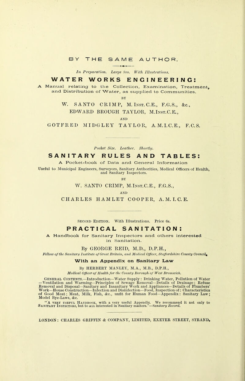 In Preparation. Large Svo. With Illustrations. WATER WORKS ENGINEERING: A Manual relating to the Collection, Examination, Treatment, and Distribution of Water, as supplied to Communities. BY W. SANTO CRIMP, M. Inst. C.E., F.G.S., &c., EDWARD BROUGH TAYLOR, M.Inst.C.E., AND GOTFRED MIDGLEY TAYLOR, A.M.I.C.E., F.C.S. Pocket Size. Leather. Shortly. SANITARY RULES AND TABLES: A Pocket-book of Data and General Information Useful to Municipal Engineers, Surveyors, Sanitary Authorities, Medical Officers of Health, and Sanitary Inspectors. BY W. SANTO CRIMP, M.Inst.C.E., F.G.S., AND CHARLES HAMLET COOPER, A. M. I. C. E. Second Edition. With Illustrations. Price 6s. PRACTICAL SANITATION: A Handbook for Sanitary Inspectors and others interested in Sanitation. By GEORGE REID, M.D., D.P.H., Fellow of the Sanitary Institute of Great Britain, and Medical Officer, Staffordshire County Council% With an Appendix on Sanitary Law By HERBERT MANLEY, M.A., M.B., D.P.H., Medical Officer of Health for the County Borough of West Bromwich. General Contents.—Introduction—Water Supply: Drinking Water, Pollution of Water —Ventilation and Warming—Principles of Sewage Removal—Details of Drainage ; Refuse Removal and Disposal—Sanitary and Insanitary Work and Appliances—Details of Plumbers’ Work—House Construction—Infection and Disinfection—Food, Inspection of: Characteristics of Good Meat; Meat, Milk, Fish, &c., unfit for Human Food—Appendix: Sanitary Law; Model Bye-Laws, &c. “A veky useful Handbook, with a very useful Appendix. We recommend it not only to Sanitary Inspectors, but to all interested in Sanitary matters.”—Sanitary Record. LONDON: CHARLES GRIFFIN & COMPANY, LIMITED, EXETER STREET, STRAND,