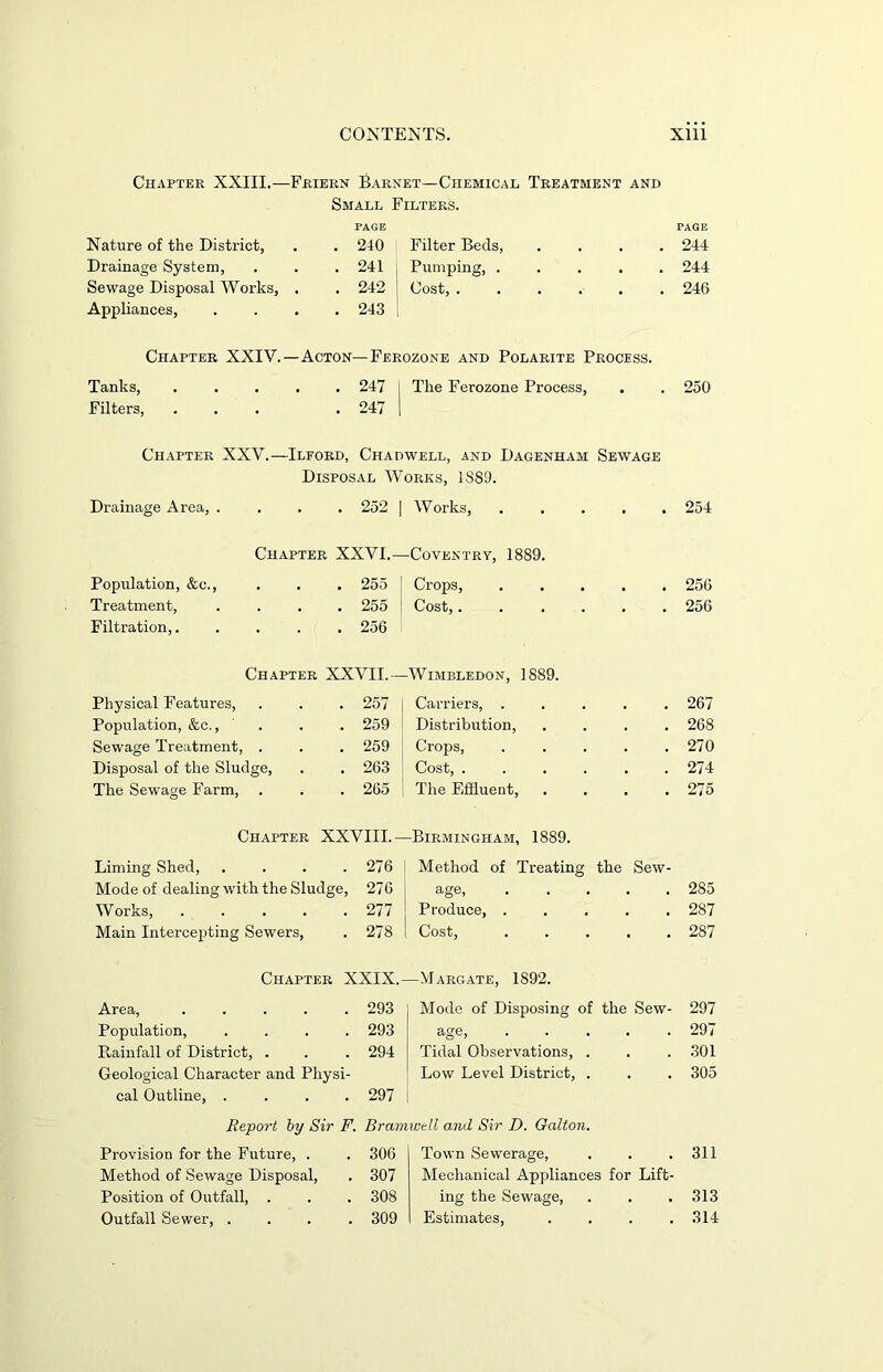 Chapter XXIII.—Friern Garnet—Chemical Treatment and Small Filters. Nature of the District, PAGE . 240 Filter Beds, . . . . PAGE 244 Drainage System, . 241 . Pumping, . . . . . 244 Sewage Disposal Works, . 242 | Cost, ...... , 246 Appliances, . 243 Chapter XXIV. —Acton— Ferozone and Polarite Process. Tanks, . . 247 1 The Ferozone Process, . 250 Filters, . 247 Chapter XXV.—Ilford, Chadwell, and Dagenham Sewage Disposal Works, 1889. Drainage Area, .... 252 | Works, ..... 254 Chapter XXVI.—Coventry, 1889. Population, &c., 255 Crops, 256 Treatment, .... 255 | Cost,...... 256 Filtration, 256 Chapter XXVII.— Wimbledon, 1889. Physical Features, 257 Carriers, ..... 267 Population, &c., ... 259 Distribution, .... 268 Sewage Treatment, . 259 Crops, ..... 270 Disposal of the Sludge, 263 Cost, ...... 274 The Sewage Farm, 265 The Effluent, .... 275 Chapter XXVIII.- -Birmingham, 1889. Liming Shed, .... 276 Method of Treating the Sew- Mode of dealing with the Sludge, 276 age 285 Works, ..... 277 Produce, 287 Main Intercepting Sewers, 278 Cost, ..... 287 Chapter XXIX.- —Margate, 1892. Area, ..... 293 Mode of Disposing of the Sew- 297 Population, .... 293 age, 297 Rainfall of District, . 294 Tidal Observations, . 301 Geological Character and Physi- Low Level District, . 305 cal Outline, .... 297 Report by Sir F. Bramweli and Sir D. Galton. Provision for the Future, . 306 Town Sewerage, 311 Method of Sewage Disposal, 307 Mechanical Appliances for Lift- Position of Outfall, . 308 ing the Sewage, 313 Outfall Sewer, . . . . 309 Estimates, . . . . 314