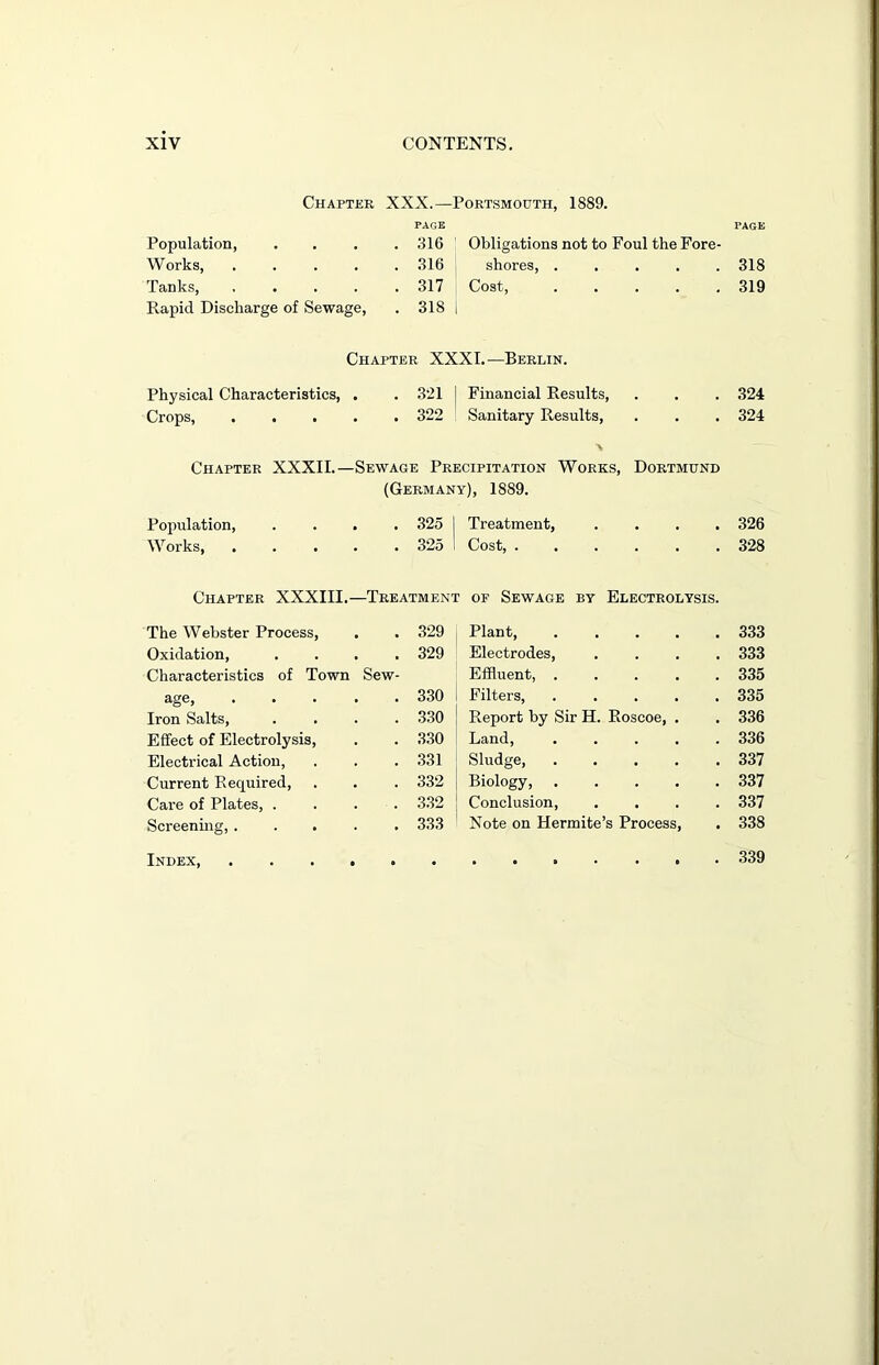 Chapter XXX.—Portsmouth, 1889. PAGE Population, . 316 Obligations not to Foul the Fore- Works, .... . 316 shores, . Tanks, .... . 317 Cost, . Rapid Discharge of Sewage, . 318 i PAGE 318 319 Chapter XXXI.—Berlin. Physical Characteristics, . . 321 i Financial Results, . . . 324 Crops, ..... 322 Sanitary Results, . . . 324 \ Chapter XXXII.—Sewage Precipitation Works, Dortmund (Germany), 18S9. Population, .... 325 I Treatment, .... 326 Works 325 I Cost, 328 Chapter XXXIII.—Treatment of Sewage by Electrolysis. The Webster Process, . . 329 Oxidation, .... 329 Characteristics of Town Sew- age, ..... 330 Iron Salts, .... 330 Effect of Electrolysis, . . 330 Electrical Action, . . . 331 Current Recjuired, . . . 332 Care of Plates, .... 332 Screening, ..... 333 Index, Plant, .... . 333 Electrodes, . 333 Effluent, .... . 335 Filters, .... . 335 Report by Sir H. Roscoe, . . 336 Land, .... . 336 Sludge, .... . 337 Biology, .... . 337 Conclusion, . 337 Note on Hermite’s Process, . 338