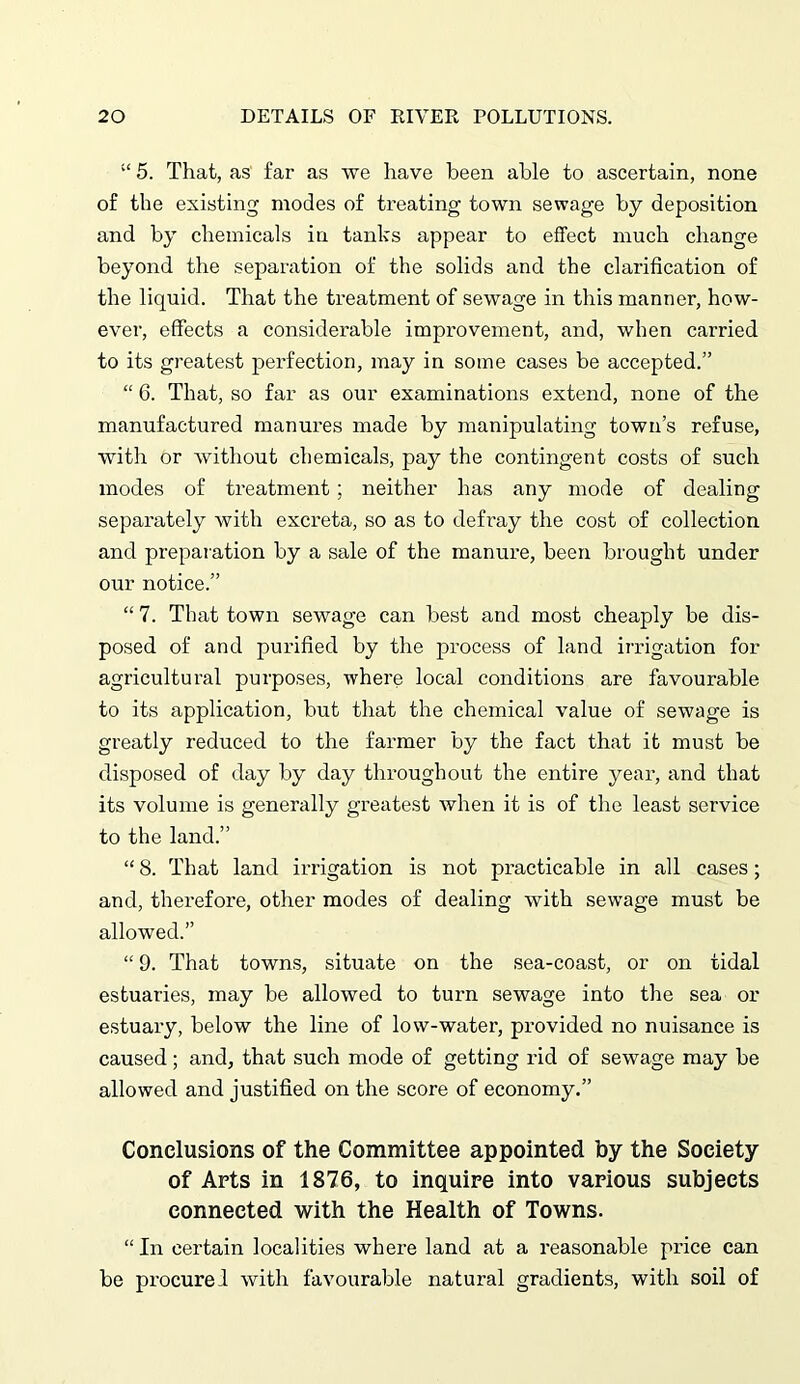 “ 5. That, as far as we have been able to ascertain, none of the existing modes of treating town sewage by deposition and by chemicals in tanks appear to effect much change beyond the separation of the solids and the clarification of the liquid. That the treatment of sewage in this manner, how- ever, effects a considerable improvement, and, when carried to its greatest perfection, may in some cases be accepted.” “ 6. That, so far as our examinations extend, none of the manufactured manures made by manipulating town’s refuse, with or without chemicals, pay the contingent costs of such inodes of treatment; neither has any mode of dealing separately with excreta, so as to defray the cost of collection and preparation by a sale of the manure, been brought under our notice.” “ 7. That town sewage can best and most cheaply be dis- posed of and purified by the process of land irrigation for agricultural purposes, where local conditions are favourable to its application, but that the chemical value of sewage is greatly reduced to the farmer by the fact that it must be disposed of day by day throughout the entire year, and that its volume is generally greatest when it is of the least service to the land.” “ 8. That land irrigation is not practicable in all cases; and, therefore, other modes of dealing with sewage must be allowed.” “ 9. That towns, situate on the sea-coast, or on tidal estuaries, may be allowed to turn sewage into the sea or estuary, below the line of low-water, provided no nuisance is caused; and, that such mode of getting rid of sewage may be allowed and justified on the score of economy.” Conclusions of the Committee appointed by the Society of Arts in 1876, to inquire into various subjects connected with the Health of Towns. “ In certain localities where land at a reasonable price can be procured with favourable natural gradients, with soil of