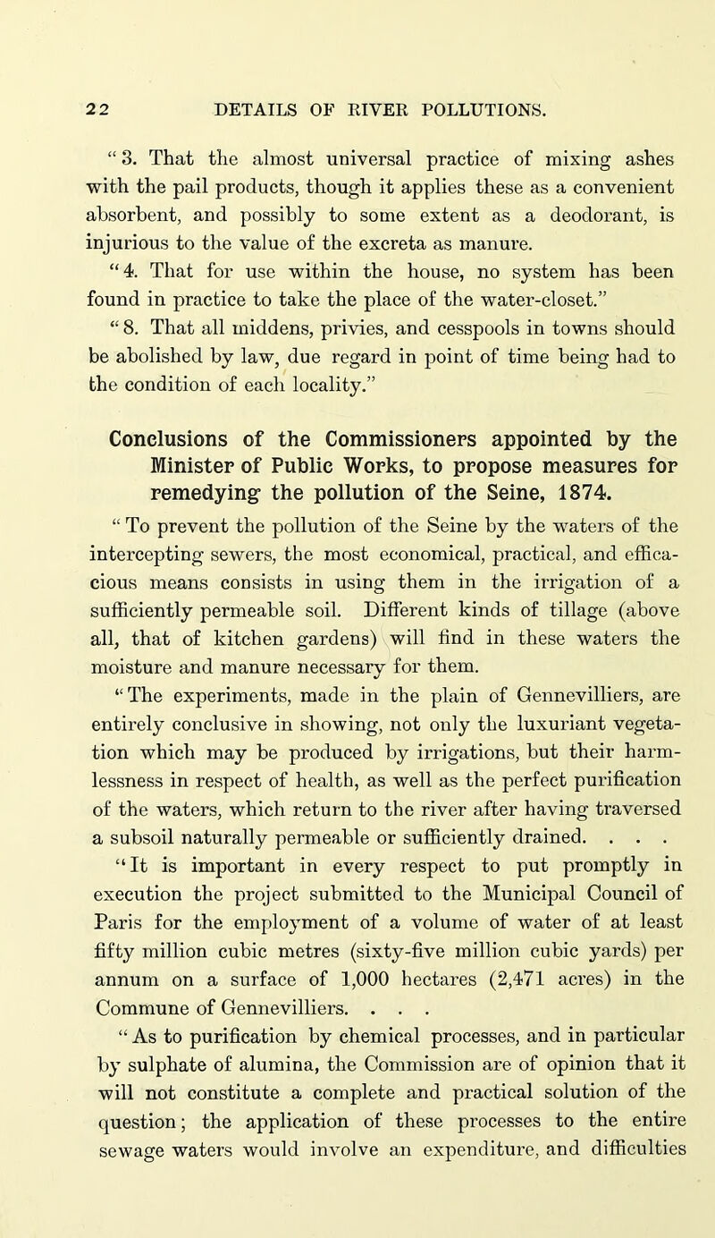 “ 3. That the almost universal practice of mixing ashes with the pail products, though it applies these as a convenient absorbent, and possibly to some extent as a deodorant, is injurious to the value of the excreta as manure. “4. That for use within the house, no system has been found in practice to take the place of the water-closet.” “ 8. That all middens, privies, and cesspools in towns should be abolished by law, due regard in point of time being had to the condition of each locality.” Conclusions of the Commissioners appointed by the Minister of Public Works, to propose measures for remedying- the pollution of the Seine, 1874. “ To prevent the pollution of the Seine by the waters of the intercepting sewers, the most economical, practical, and effica- cious means consists in using them in the irrigation of a sufficiently permeable soil. Different kinds of tillage (above all, that of kitchen gardens) will find in these waters the moisture and manure necessary for them. “The experiments, made in the plain of Gennevilliers, are entirely conclusive in showing, not only the luxuriant vegeta- tion which may be produced by irrigations, but their harm- lessness in respect of health, as well as the perfect purification of the waters, which return to the river after having traversed a subsoil naturally permeable or sufficiently drained. . . . “It is important in every respect to put promptly in execution the project submitted to the Municipal Council of Paris for the employment of a volume of water of at least fifty million cubic metres (sixty-five million cubic yards) per annum on a surface of 1,000 hectares (2,471 acres) in the Commune of Gennevilliers. . . . “As to purification by chemical processes, and in particular by sulphate of alumina, the Commission are of opinion that it will not constitute a complete and practical solution of the question; the application of these processes to the entire sewage waters would involve an expenditure, and difficulties