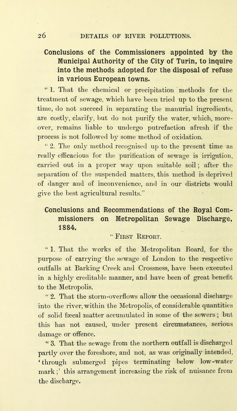 Conclusions of the Commissioners appointed by the Municipal Authority of the City of Turin, to inquire into the methods adopted for the disposal of refuse in various European towns. “ 1. That the chemical or precipitation methods for the treatment of sewage, which have been tried up to the present time, do not succeed in separating the manurial ingredients, are costly, clarify, hut do not purify the water, which, more- over, remains liable to undergo putrefaction afresh if the process is not followed by some method of oxidation. “ 2. The only method recognised up to the present time as really efficacious for the purification of sewage is irrigation, carried out in a proper way upon suitable soil; after the separation of the suspended matters, this method is deprived of danger and of inconvenience, and in our districts would give the best agricultural results.” Conclusions and Recommendations of the Royal Com- missioners on Metropolitan Sewage Discharge, 1884. “ First Report. “ 1. That the works of the Metropolitan Board, for the purpose of carrying the sewage of London to the respective outfalls at Barking Creek and Crossness, have been executed in a highly creditable manner, and have been of great benefit to the Metropolis. “ 2. That the storm-overflows allow the occasional discharge into the river, within the Metropolis, of considerable quantities of solid faecal matter accumulated in some of the sewers ; but this has not caused, under present circumstances, serious damage or offence. “ 3. That the sewage from the northern outfall is discharged partly over the foreshore, and not, as was originally intended, ‘through submerged pipes terminating below low-water mark;’ this arrangement increasing the risk of nuisance from the discharge.