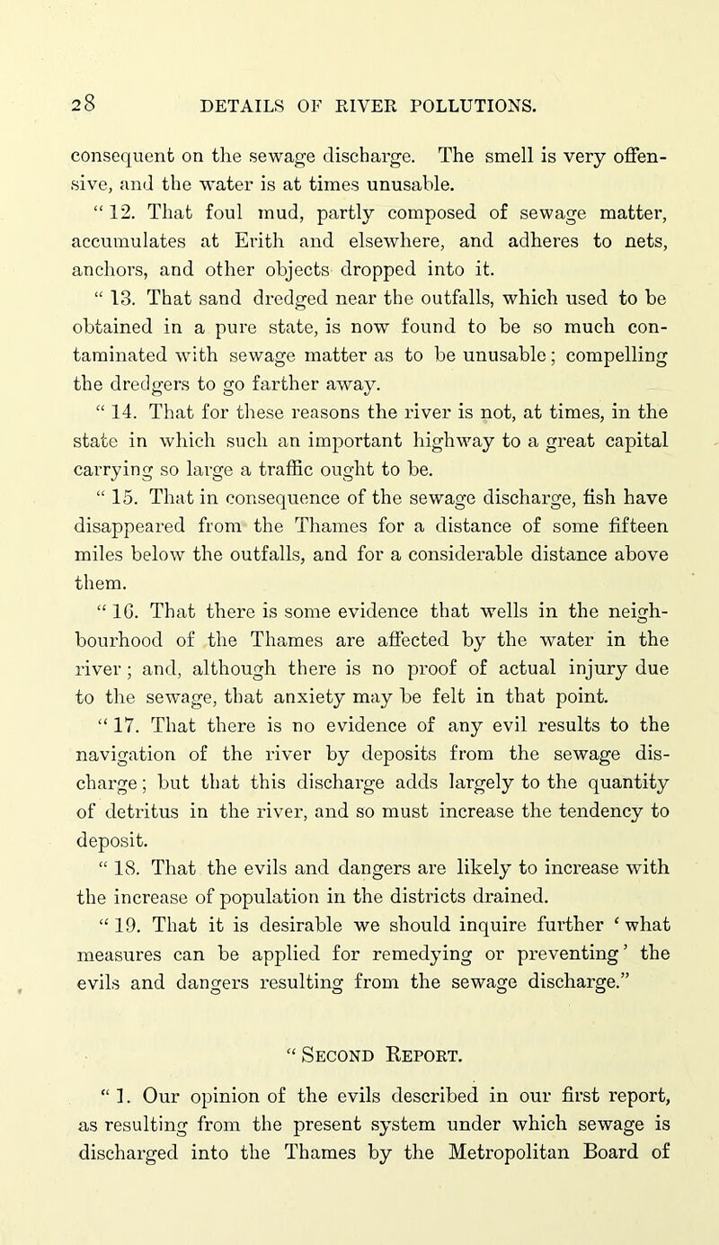 consequent on the sewage discharge. The smell is very offen- sive, and the water is at times unusable. “ 12. That foul mud, partly composed of sewage matter, accumulates at Erith and elsewhere, and adheres to nets, anchors, and other objects dropped into it. “ 13. That sand dredged near the outfalls, which used to be obtained in a pure state, is now found to be so much con- taminated with sewage matter as to be unusable; compelling the dredgers to go farther away. “14. That for these reasons the river is not, at times, in the state in which such an important highway to a great capital carrying so large a traffic ought to be. “ 15. That in consequence of the sewage discharge, fish have disappeared from the Thames for a distance of some fifteen miles below the outfalls, and for a considerable distance above them. “ 1G. That there is some evidence that wells in the neigh- bourhood of the Thames are affected by the water in the river ; and, although there is no proof of actual injury due to the sewage, that anxiety may be felt in that point. “ 17. That there is no evidence of any evil results to the navigation of the river by deposits from the sewage dis- charge ; but that this discharge adds largely to the quantity of detritus in the river, and so must increase the tendency to deposit. “ 18. That the evils and dangers are likely to increase with the increase of population in the districts drained. “ 19. That it is desirable we should inquire further ‘ what measures can be applied for remedying or preventing ’ the evils and dangers resulting from the sewage discharge.” “Second Report. “ 1. Our opinion of the evils described in our first report, as resulting from the present system under which sewage is dischai’ged into the Thames by the Metropolitan Board of
