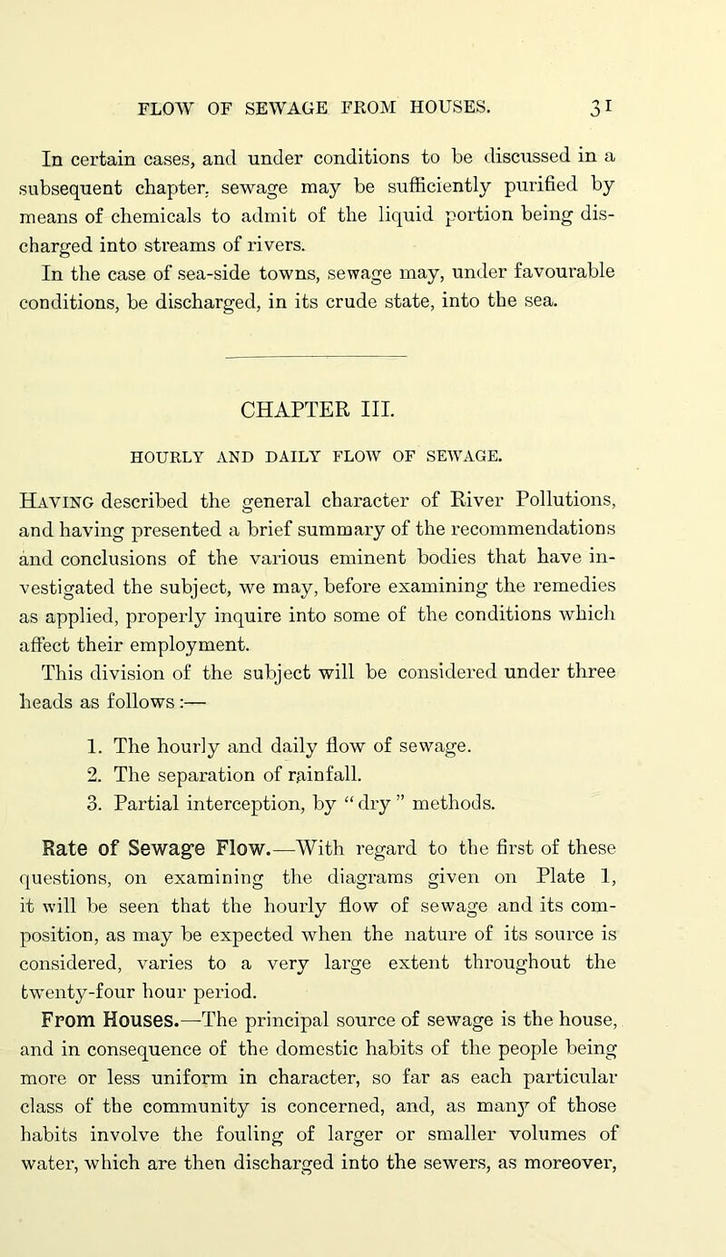 In certain cases, and under conditions to be discussed in a subsequent chapter, sewage may be sufficiently purified by means of chemicals to admit of the liquid portion being dis- charged into streams of rivers. In the case of sea-side towns, sewage may, under favourable conditions, be discharged, in its crude state, into the sea. CHAPTER III. HOURLY AND DAILY FLOW OF SEWAGE. Haying described the general character of River Pollutions, and having presented a brief summary of the recommendations and conclusions of the various eminent bodies that have in- vestigated the subject, we may, before examining the remedies as applied, properly inquire into some of the conditions which affect their employment. This division of the subject will be considered under three heads as follows :— 1. The hourly and daily flow of sewage. 2. The separation of rainfall. 3. Partial interception, by “ dry ” methods. Rate of Sewag’e Flow.—With regard to the first of these questions, on examining the diagrams given on Plate 1, it will be seen that the hourly flow of sewage and its com- position, as may be expected when the nature of its source is considered, varies to a very large extent throughout the twenty-four hour period. From Houses.—The principal source of sewage is the house, and in consequence of the domestic habits of the people being more or less uniform in character, so far as each particular class of the community is concerned, and, as many of those habits involve the fouling of larger or smaller volumes of water, which are then discharged into the sewers, as moreover,