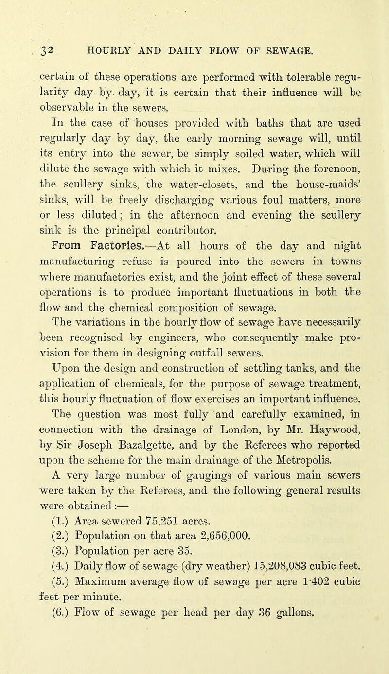 certain of these operations are performed with tolerable regu- larity day by day, it is certain that their influence will be observable in the sewers. In the case of houses provided with baths that are used regularly day by day, the early morning sewage will, until its entry into the sewer, be simply soiled water, which will dilute the sewage with which it mixes. During the forenoon, the scullery sinks, the water-closets, and the house-maids’ sinks, will be freely discharging various foul matters, more or less diluted; in the afternoon and evening the scullery sink is the principal contributor. From Factories.—At all hours of the day and night manufacturing refuse is poured into the sewers in towns where manufactories exist, and the joint effect of these several operations is to produce important fluctuations in both the flow and the chemical composition of sewage. The variations in the hourly flow of sewage have necessarily been recognised by engineers, who consequently make pro- vision for them in designing outfall sewers. Upon the design and construction of settling tanks, and the application of chemicals, for the purpose of sewage treatment, this hourly fluctuation of flow exercises an important influence. The question was most fully 'and carefully examined, in connection with the drainage of London, by Mr. Haywood, by Sir Joseph Bazalgette, and by the Referees who reported upon the scheme for the main drainage of the Metropolis. A very large number of gaugings of various main sewers were taken by the Referees, and the following general results were obtained:— (1.) Area sewered 75,251 acres. (2.) Population on that area 2,656,000. (3.) Population per acre 35. (4.) Daily flow of sewage (dry weather) 15,208,083 cubic feet. (5.) Maximum average flow of sewage per acre l-402 cubic feet per minute. (6.) Flow of sewage per head per day 36 gallons.