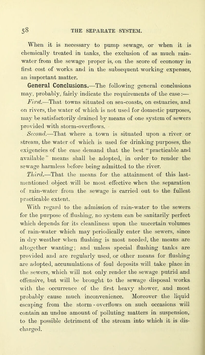 When it is necessary to pump sewage, or when it is chemically treated in tanks, the exclusion of as much rain- water from the sewage proper is, on the score of economy in first cost of works and in the subsequent working expenses, an important matter. General Conclusions.—The following general conclusions may, probably, fairly indicate the requirements of the case:— First.—That towns situated on sea-coasts, on estuaries, and on rivers, the water of which is not used for domestic purposes, may be satisfactorily drained by means of one system of sewers provided with storm-overflows. Second.—That where a town is situated upon a river or stream, the water of which is used for drinking purposes, the exigencies of the case demand that the best “ practicable and available ” means shall be adopted, in order to render the sewage harmless before being admitted to the river. Third.—That the means for the attainment of this last- mentioned object will be most effective when the separation of rain-water from the sewage is carried out to the fullest practicable extent. With regard to the admission of rain-water to the sewers for the purpose of flushing, no system can be sanitarily perfect which depends for its cleanliness upon the uncertain volumes of rain-water which may periodically enter the sewers, since in dry weather when flushing is most needed, the means are altogether wanting; and unless special flushing tanks are provided and are regularly used, or other means for flushing are adopted, accumulations of foul deposits will take place in the sewers, which will not only render the sewage putrid and offensive, but will be brought to the sewage disposal works with the occurrence of the first heavy shower, and most probably cause much inconvenience. Moreover the liquid escaping from the storm - overflows on such occasions will contain an undue amount of polluting matters in suspension, to the possible detriment of the stream into which it is dis- charged.