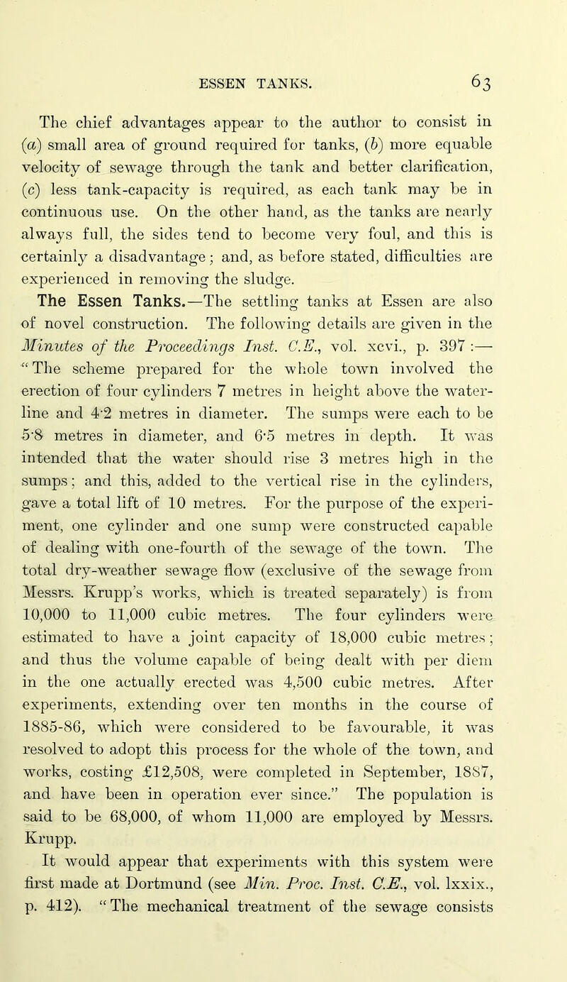 The chief advantages appear to the author to consist in (a) small area of ground required for tanks, (6) more equable velocity of sewage through the tank and better clarification, (c) less tank-capacity is required, as each tank may be in continuous use. On the other hand, as the tanks are nearly always full, the sides tend to become very foul, and this is certainly a disadvantage; and, as before stated, difficulties are experienced in removing the sludge. The Essen Tanks.—The settling tanks at Essen are also of novel construction. The following details are given in the Minutes of the Proceedings Inst. C.E., vol. xcvi., p. 397 :— “The scheme prepared for the whole town involved the erection of four cylinders 7 metres in height above the water- line and 4'2 metres in diameter. The sumps were each to be 5’8 metres in diameter, and 6-5 metres in depth. It was intended that the water should rise 3 metres high in the sumps; and this, added to the vertical rise in the cylinders, gave a total lift of 10 metres. For the purpose of the experi- ment, one cylinder and one sump were constructed capable of dealing with one-fourth of the sewage of the town. The total dry-weather sewage flow (exclusive of the sewage from Messrs. Krupp’s works, which is treated separately) is from 10,000 to 11,000 cubic metres. The four cylinders were estimated to have a joint capacity of 18,000 cubic metres ; and thus the volume capable of being dealt with per diem in the one actually erected was 4,500 cubic metres. After experiments, extending over ten months in the course of 1885-86, which were considered to be favourable, it was resolved to adopt this process for the whole of the town, and works, costing £12,508, were completed in September, 1887, and have been in operation ever since.” The population is said to be 68,000, of whom 11,000 are employed by Messrs. Krupp. It would appear that experiments with this system were first made at Dortmund (see Min. Proc. Inst. C.E., vol. lxxix., p. 412). “ The mechanical treatment of the sewage consists