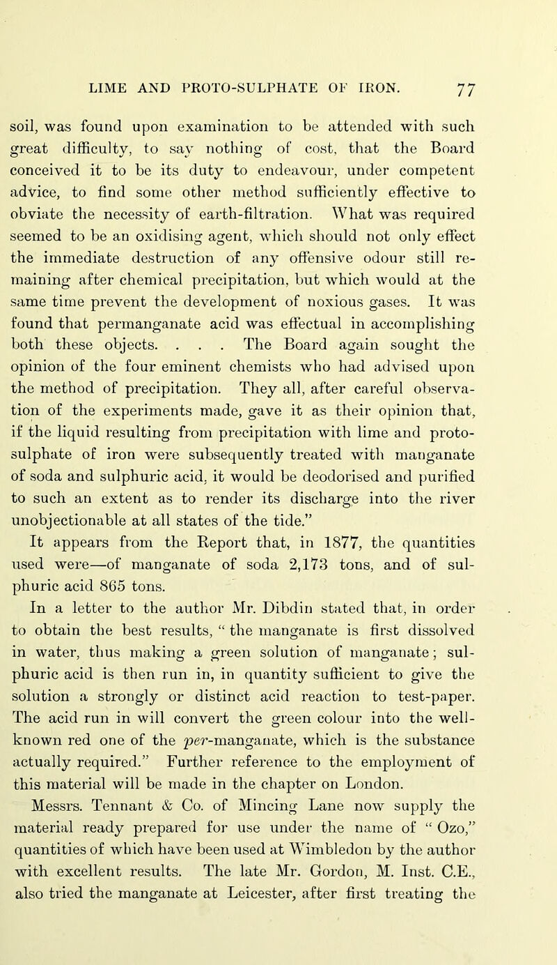 soil, was found upon examination to be attended with such great difficulty, to say nothing of cost, that the Board conceived it to be its duty to endeavour, under competent advice, to find some other method sufficiently effective to obviate the necessity of earth-filtration. What was required seemed to be an oxidising agent, which should not only effect the immediate destruction of any offensive odour still re- maining after chemical precipitation, but which would at the same time prevent the development of noxious gases. It was found that permanganate acid was effectual in accomplishing both these objects. . . . The Board again sought the opinion of the four eminent chemists who had advised upon the method of precipitation. They all, after careful observa- tion of the experiments made, gave it as their opinion that, if the liquid resulting from precipitation with lime and proto- sulphate of iron were subsequently treated with manganate of soda and sulphuric acid, it would be deodorised and purified to such an extent as to render its discharge into the river unobjectionable at all states of the tide.” It appears from the Report that, in 1877, the quantities used were—of manganate of soda 2,173 tons, and of sul- phuric acid 865 tons. In a letter to the author Mr. Dibdin stated that, in order to obtain the best results, “ the manganate is first dissolved in water, thus making a green solution of manganate; sul- phuric acid is then run in, in quantity sufficient to give the solution a strongly or distinct acid reaction to test-paper. The acid run in will convert the green colour into the well- known red one of the 2?er-manganate, which is the substance actually required.” Further reference to the employment of this material will be made in the chapter on London. Messrs. Tennant & Co. of Mincing Lane now supply the material ready prepared for use under the name of “ Ozo,” quantities of which have been used at Wimbledon by the author with excellent results. The late Mr. Gordon, M. Inst. C.E., also tried the manganate at Leicester, after first treating the