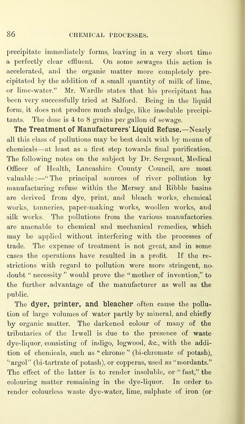 precipitate immediately forms, leaving in a very short time a perfectly clear effluent. On some sewages this action is accelerated, and the organic matter more completely pre- cipitated by the addition of a small quantity of milk of lime, or lime-water.” Mr. Wardle states that his precipitant has been very successfully tried at Salford. Being in the liquid form, it does not produce much sludge, like insoluble precipi- tants. The dose is 4 to 8 grains per gallon of sewage. The Treatment of Manufacturers’ Liquid Refuse.—Nearly all this class of pollutions may be best dealt with by means of chemicals—at least as a first step towards final purification. The following notes on the subject by Dr. Sergeant, Medical Officer of Health, Lancashire County Council, are most valuable:—“The principal sources of river pollution by manufacturing refuse within the Mersey and Ribble basins are derived from dye, print, and bleach works, chemical works, tanneries, paper-making works, woollen works, and silk works. The pollutions from the various manufactories, are amenable to chemical and mechanical remedies, which may be applied without interfering with the processes of trade. The expense of treatment is not great, and in some cases the operations have resulted in a profit. If the re- strictions with regard to pollution were more stringent, no- doubt “ necessity ” would prove the “mother of invention,” to the further advantage of the manufacturer as well as the public. The dyep, printer, and bleacher often cause the pollu- tion of large volumes of water partly by mineral, and chiefly by organic matter. The darkened colour of many of the tributaries of the Irwell is due to the presence of waste dye-liquor, consisting of indigo, logwood, &c., with the addi- tion of chemicals, such as “ chrome ” (bi-chromate of potash), ‘‘argol” (bi-tartrate of potash), or copperas, used as “mordants.” The effect of the latter is to render insoluble, or “ fast,” the colouring matter remaining in the dye-liquor. In order to render colourless waste dye-water, lime, sulphate of iron (or