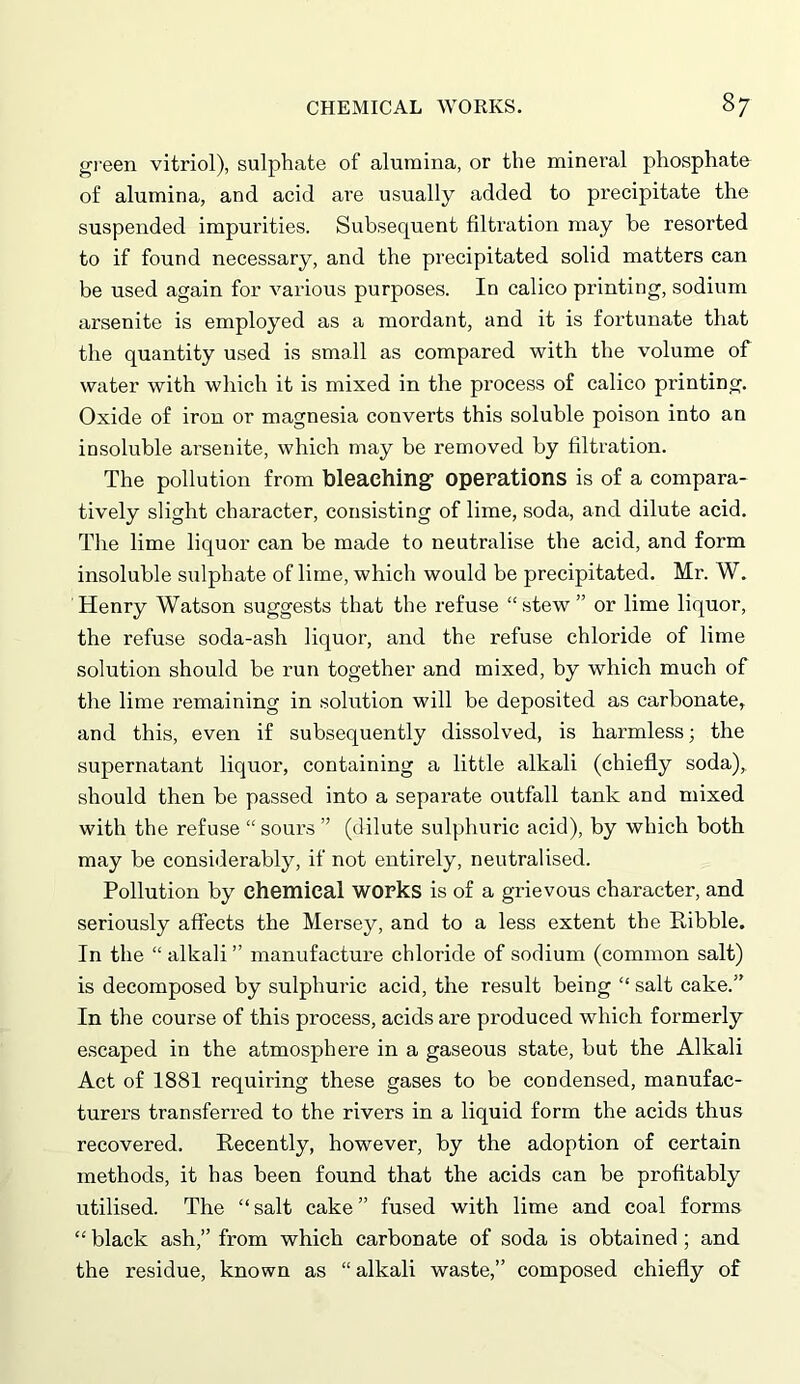 green vitriol), sulphate of alumina, or the mineral phosphate of alumina, and acid are usually added to precipitate the suspended impurities. Subsequent filtration may be resorted to if found necessary, and the precipitated solid matters can be used again for various purposes. In calico printing, sodium arsenite is employed as a mordant, and it is fortunate that the quantity used is small as compared with the volume of water with which it is mixed in the process of calico printing. Oxide of iron or magnesia converts this soluble poison into an insoluble arsenite, which may be removed by filtration. The pollution from bleaching1 operations is of a compara- tively slight character, consisting of lime, soda, and dilute acid. The lime liquor can be made to neutralise the acid, and form insoluble sulphate of lime, which would be precipitated. Mr. W. Henry Watson suggests that the refuse “stew ” or lime liquor, the refuse soda-ash liquor, and the refuse chloride of lime solution should be run together and mixed, by which much of the lime remaining in solution will be deposited as carbonate* and this, even if subsequently dissolved, is harmless; the supernatant liquor, containing a little alkali (chiefly soda), should then be passed into a separate outfall tank and mixed with the refuse “sours” (dilute sulphuric acid), by which both may be considerably, if not entirely, neutralised. Pollution by chemical works is of a grievous character, and seriously affects the Mersey, and to a less extent the Ribble. In the “ alkali ” manufacture chloride of sodium (common salt) is decomposed by sulphuric acid, the result being “ salt cake.” In the course of this process, acids are produced which formerly escaped in the atmosphere in a gaseous state, but the Alkali Act of 1881 requiring these gases to be condensed, manufac- turers transferred to the rivers in a liquid form the acids thus recovered. Recently, however, by the adoption of certain methods, it has been found that the acids can be profitably utilised. The “salt cake” fused with lime and coal forms “ black ash,” from which carbonate of soda is obtained; and the residue, known as “ alkali waste,” composed chiefly of