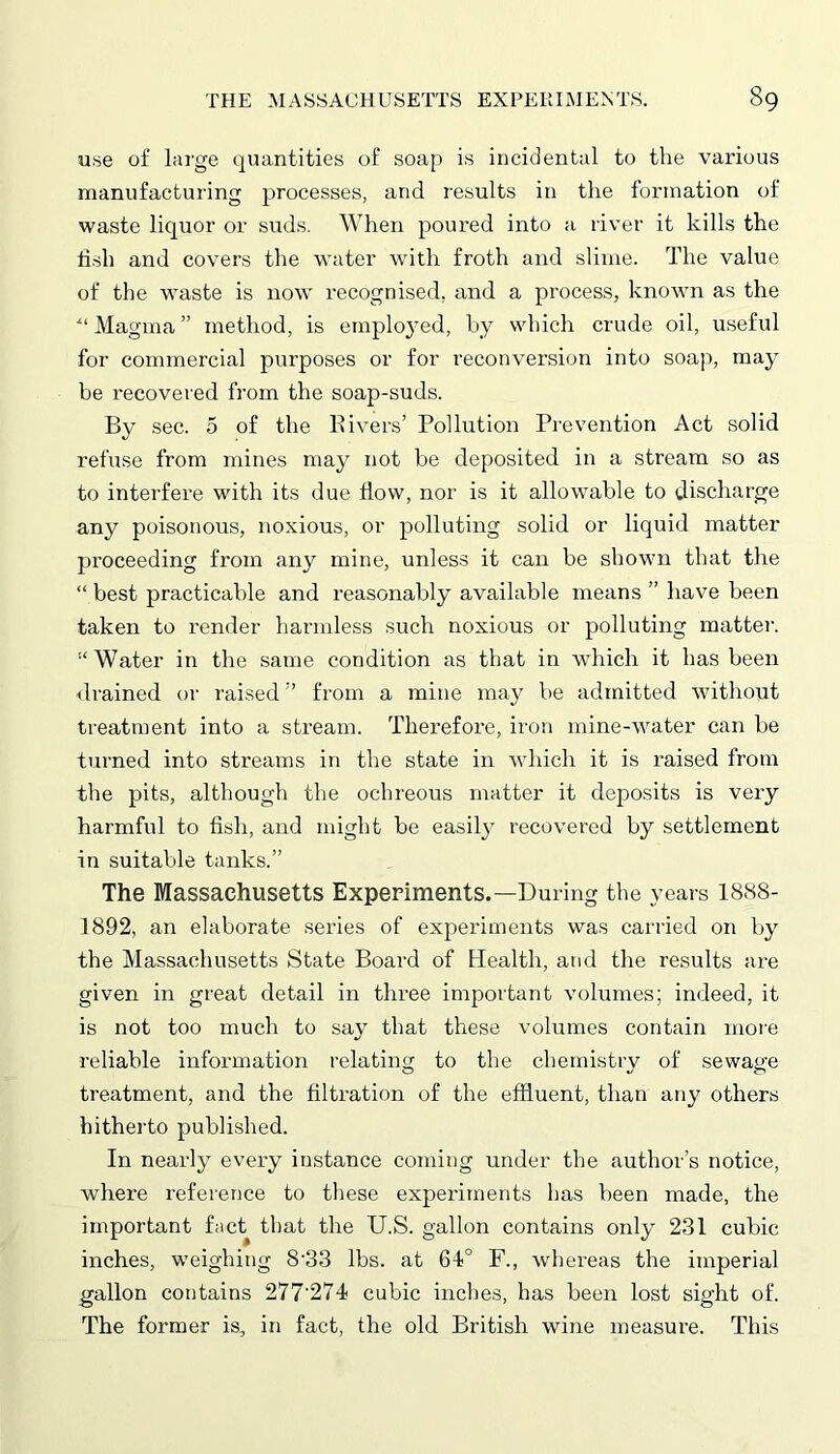 use of large quantities of soap is incidental to the various manufacturing processes, and results in the formation of waste liquor or suds. When poured into a river it kills the fish and covers the water with froth and slime. The value of the waste is now recognised, and a process, known as the ■“ Magma ” method, is employed, by which crude oil, useful for commercial purposes or for reconversion into soap, may be recovered from the soap-suds. By sec. 5 of the Rivers’ Pollution Prevention Act solid refuse from mines may not be deposited in a stream so as to interfere with its due flow, nor is it allowable to discharge any poisonous, noxious, or polluting solid or liquid matter proceeding from any mine, unless it can be shown that the “ best practicable and reasonably available means ” have been taken to render harmless such noxious or polluting matter. “Water in the same condition as that in which it has been drained or raised ” from a mine may be admitted without treatment into a stream. Therefore, iron mine-water can be turned into streams in the state in which it is raised from the pits, although the ochreous matter it deposits is very harmful to fish, and might be easily recovered by settlement in suitable tanks.” The Massachusetts Experiments.—During the years 1888- 1892, an elaborate series of experiments was carried on by the Massachusetts State Board of Health, and the results are given in great detail in three important volumes; indeed, it is not too much to say that these volumes contain more reliable information relating to the chemistry of sewage treatment, and the filtration of the effluent, than any others hitherto published. In nearly every instance coming under the author’s notice, where reference to these experiments has been made, the important fact that the U.S. gallon contains only 231 cubic inches, weighing 8‘33 lbs. at 61° F., whereas the imperial gallon contains 277'274 cubic inches, has been lost sight of. The former is, in fact, the old British wine measure. This