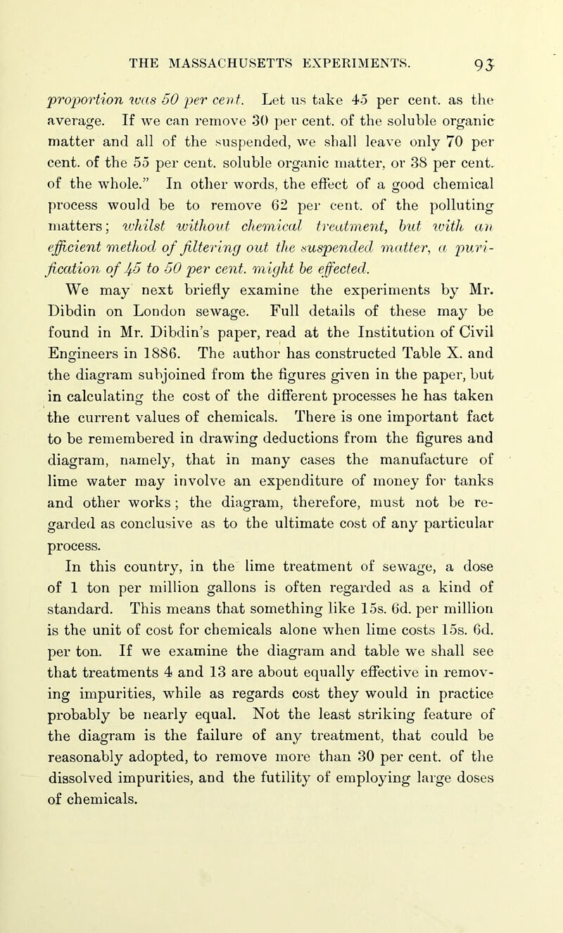 proportion was 50 per cent. Let us take 45 per cent, as the average. If we can remove 30 per cent, of the soluble organic matter and all of the suspended, we shall leave only 70 per cent, of the 55 per cent, soluble organic matter, or 38 per cent, of the whole.” In other words, the effect of a good chemical process would be to remove 62 per cent, of the polluting matters; whilst without chemical treatment, hut with an efficient method of filtering out the suspended matter, a puri- fication of J/.5 to 50 per cent, might be effected. We may next briefly examine the experiments by Mr. Dibdin on London sewage. Full details of these may be found in Mr. Dibdin’s paper, read at the Institution of Civil Engineers in 1886. The author has constructed Table X. and the diagram subjoined from the figures given in the paper, but in calculating the cost of the different pi’ocesses he has taken the current values of chemicals. There is one important fact to be remembered in drawing deductions from the figures and diagram, namely, that in many cases the manufacture of lime water may involve an expenditure of money for tanks and other works; the diagram, therefore, must not be re- garded as conclusive as to the ultimate cost of any particular process. In this country, in the lime treatment of sewage, a dose of I ton per million gallons is often regarded as a kind of standard. This means that something like 15s. 6d. per million is the unit of cost for chemicals alone when lime costs 15s. 6d. per ton. If we examine the diagram and table we shall see that treatments 4 and 13 are about equally effective in remov- ing impurities, while as regards cost they would in practice probably be nearly equal. Not the least striking feature of the diagram is the failure of any treatment, that could be reasonably adopted, to remove more than 30 per cent, of the dissolved impurities, and the futility of employing large doses of chemicals.