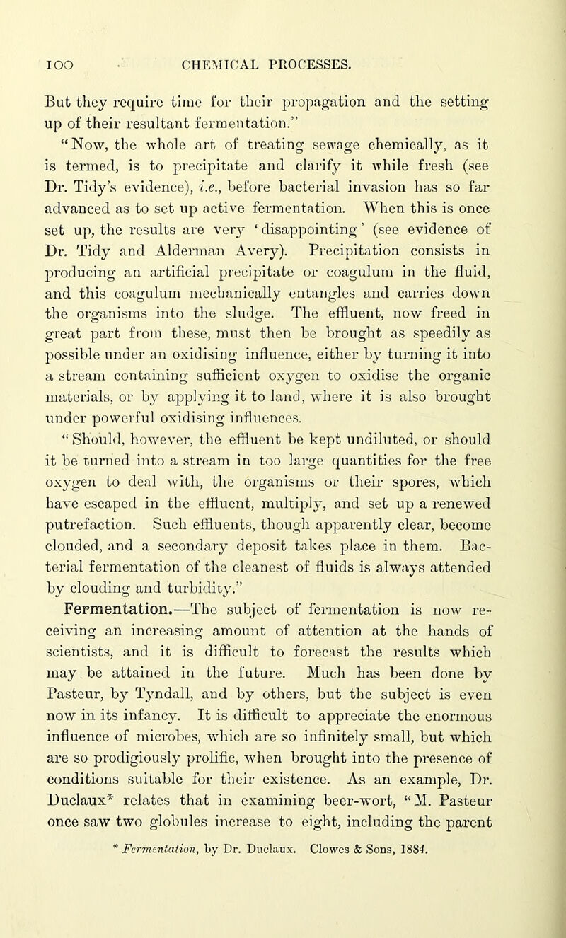 But they require time for their propagation and the setting up of their resultant fermentation.” “Now, the whole art of treating sewage chemically, as it is termed, is to precipitate and clarify it while fresh (see Dr. Tidy’s evidence), i.e., before bacterial invasion has so far advanced as to set up active fermentation. When this is once set up, the results are very ‘ disappointing ’ (see evidence of Dr. Tidy and Alderman Avery). Precipitation consists in producing an artificial precipitate or coagulum in the fluid, and this coagulum mechanically entangles and carries down the organisms into the sludge. The effluent, now freed in great part from these, must then be brought as speedily as possible under an oxidising influence, either by turning it into a stream containing sufficient oxygen to oxidise the organic materials, or by applying it to land, where it is also brought under powerful oxidising influences. “ Should, however, the effluent be kept undiluted, or should it be turned into a stream in too large quantities for the free oxygen to deal with, the organisms or their spores, which have escaped in the effluent, multiply, and set up a renewed putrefaction. Such effluents, though apparently clear, become clouded, and a secondary deposit takes place in them. Bac- terial fermentation of the cleanest of fluids is always attended by clouding and turbidity.” Fermentation.—The subject of fermentation is now re- ceiving an increasing amount of attention at the hands of scientists, and it is difficult to forecast the results which may be attained in the future. Much has been done by Pasteur, by Tyndall, and by others, but the subject is even now in its infancy. It is difficult to appreciate the enormous influence of microbes, which are so infinitely small, but which are so prodigiously prolific, when brought into the presence of conditions suitable for their existence. As an example, Dr. Duclaux* relates that in examining beer-wort, “M. Pasteur once saw two globules increase to eight, including the parent