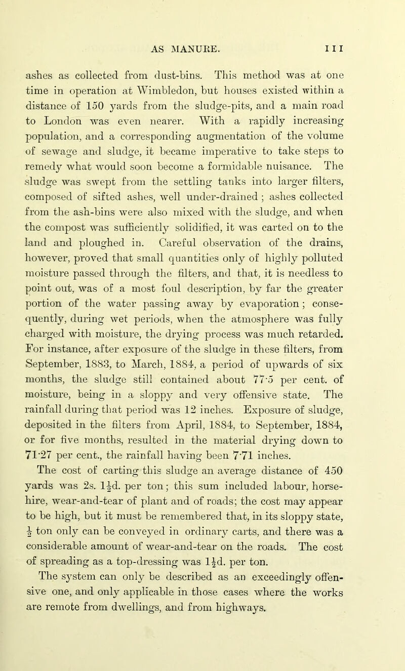 ashes as collected from dust-bins. This method was at one time in operation at Wimbledon, but houses existed within a distance of 150 yards from the sludge-pits, and a main road to London was even nearer. With a rapidly increasing population, and a corresponding augmentation of the volume of sewage and sludge, it became imperative to take steps to remedy what would soon become a formidable nuisance. The sludge was swept from the settling tanks into larger filters, composed of sifted ashes, well under-drained ; ashes collected from the ash-bins were also mixed with the sludge, and when the compost was sufficiently solidified, it was carted on to the land and ploughed in. Careful observation of the drains, however, proved that small quantities only of highly polluted moisture passed through the filters, and that, it is needless to point out, was of a most foul description, by far the greater portion of the water passing away by evaporation; conse- quently, during wet periods, when the atmosphere was fully charged with moisture, the drying process was much retarded. For instance, after exposure of the sludge in these filters, from September, 1883, to March, 1881, a period of upwards of six months, the sludge still contained about 77-5 per cent, of moisture, being in a sloppy and very offensive state. The rainfall during that period was 12 inches. Exposure of sludge, deposited in the filters from April, 1884, to September, 1884, or for five months, resulted in the material drying down to 71'27 per cent., the rainfall having been 7'71 inches. The cost of carting this sludge an average distance of 450 yards was 2s. 14d. per ton; this sum included labour, horse- hire, wear-and-tear of plant and of roads; the cost may appear to be high, but it must be remembered that, in its sloppy state, 4 ton only can be conveyed in ordinary carts, and there was a considerable amount of wear-and-tear on the roads. The cost of spreading as a top-dressing was l^d. per ton. The sjrstem can only be described as an exceedingly offen- sive one, and only applicable in those cases where the works are remote from dwellings, and from highways.