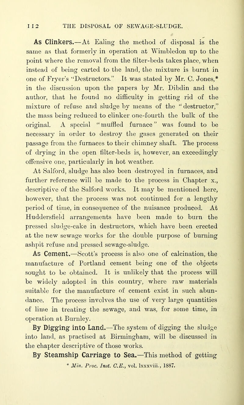 As Clinkers.—At Ealing the method of disposal is the same as that formerly in operation at Wimbledon up to the point where the removal from the filter-beds takes place, when instead of being carted to the land, the mixture is burnt in one of Fryer’s “Destructors.” It was stated by Mr. C. Jones,* in the discussion upon the papers by Mr. Dibdin and the author, that he found no difficulty in getting rid of the mixture of refuse and sludge by means of the “ destructor,” the mass being reduced to clinker one-fourth the bulk of the original. A special “ muffled furnace ” was found to be necessary in order to destroy the gases generated on their passage from the furnaces to their chimney shaft. The process of drying in the open filter-beds is, however, an exceedingly offensive one, particularly in hot weather. At Salford, sludge has also been destroyed in furnaces, and further reference will be made to the process in Chapter x., descriptive of the Salford works. It may be mentioned here, however, that the process was not continued for a lengthy period of time, in consequence of the nuisance produced. At Huddersfield arrangements have been made to burn the pressed sludge-cake in destructors, which have been erected at the new sewage works for the double purpose of burning ashpit refuse and pressed sewage-sludge. As Cement.—Scott’s process is also one of calcination, the manufacture of Portland cement being one of the objects sought to be obtained. It is unlikely that the process will be widely adopted in this country, where raw materials suitable for the manufacture of cement exist in such abun- dance. The process involves the use of very large quantities of lime in treating the sewage, and was, for some time, in operation at Burnley. By Digging’ into Land.—The system of digging the sludge into land, as practised at Birmingham, will be discussed in the chapter descriptive of those works. By Steamship Carriage to Sea.—This method of getting * Min. Proc. Inst. C.E., vol. lxxxviii., 1887.