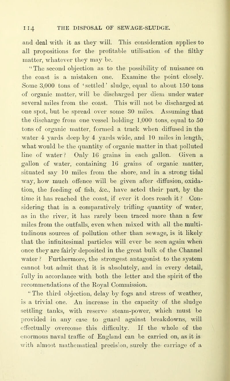 and deal with it as they will. This consideration applies to all propositions for the profitable utilisation of the filthy matter, whatever they may be. “The second objection as to the possibility of nuisance on the coast is a mistaken one. Examine the point closely. Some 3,000 tons of ‘settled’ sludge, equal to about 150 tons of organic matter, will be discharged per diem under water several miles from the coast. This will not be discharged at one spot, but be spread over some 30 miles. Assuming that the discharge from one vessel holding 1,000 tons, equal to 50 tons of organic matter, formed a track when diffused in the water 4 yards deep by 4 yards wide, and 10 miles in length, what would be the quantity of organic matter in that polluted line of water? Only 16 grains in each gallon. Given a gallon of water, containing 16 grains of organic matter, situated say 10 miles from the shore, and in a strong tidal way, how much offence will be given after diffusion, oxida- tion, the feeding of fish, &c., have acted their part, by the time it has reached the coast, if ever it does reach it ? Con- sidering that in a comparatively trifling quantity of water, as in the river, it has rarely been traced more than a few miles from the outfalls, even when mixed with all the multi- tudinous sources of pollution other than sewage, is it likely that the infinitesimal particles will ever be seen again when once they are fairly deposited in the great bulk of the Channel water ? Furthermore, the strongest antagonist to the system cannot but admit that it is absolutely, and in every detail, fully in accordance with both the letter and the spirit of the recommendations of the Koyal Commission. “The third objection, delay by fogs and stress of weather, is a trivial one. An increase in the capacity of the sludge settling tanks, with reserve steam-power, which must be provided in any case to guard against breakdowns, will effectually overcome this difficulty. If the whole of the enormous naval traffic of England can be carried on, as it is with almost mathematical precision, surely the carriage of a