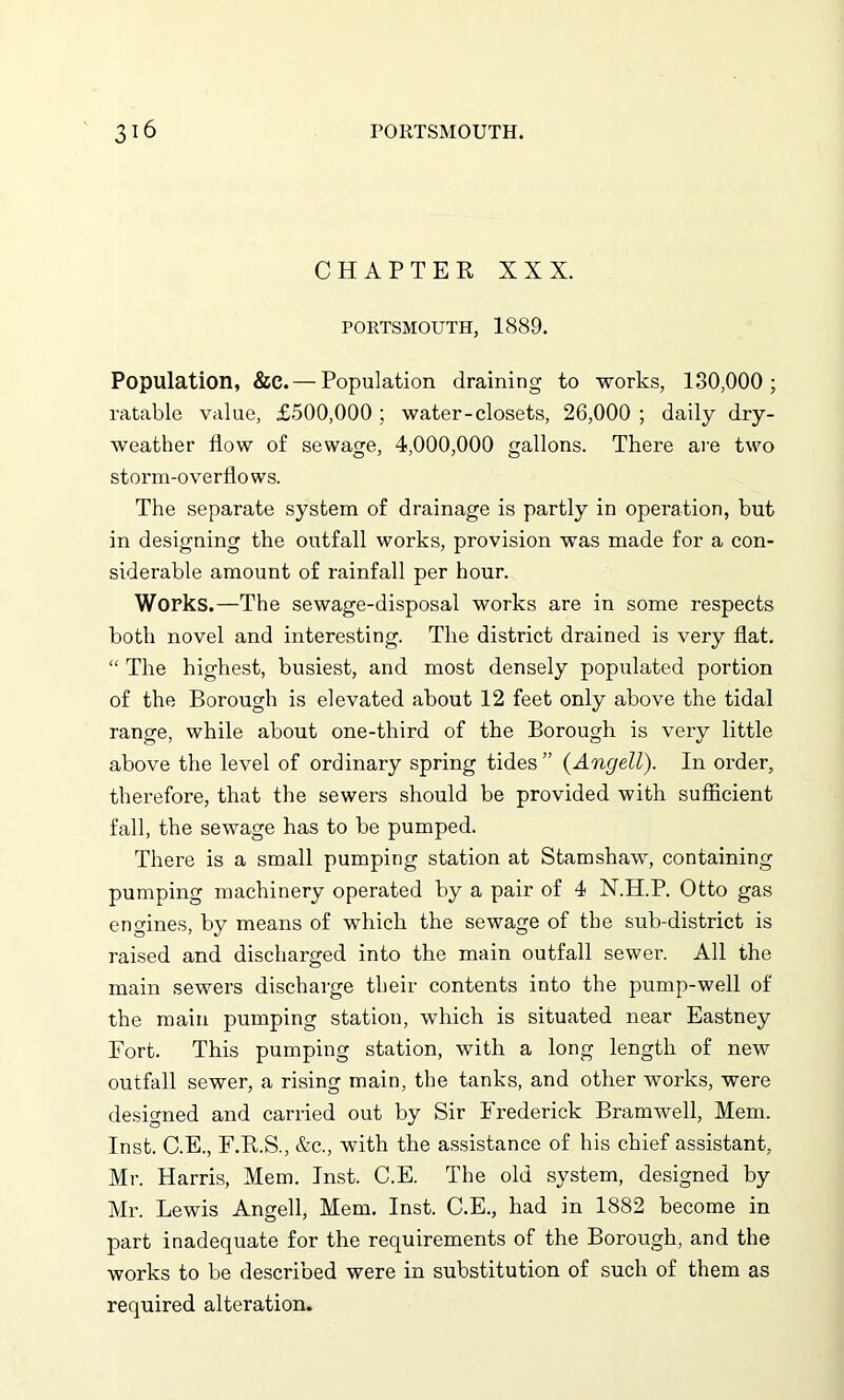 CHAPTER XXX. PORTSMOUTH, 1889. Population, &e. — Population draining to works, 130,000; ratable value, £500,000 ; water-closets, 26,000 ; daily dry- weather flow of sewage, 4,000,000 gallons. There are two storm-overflows. The separate system of drainage is partly in operation, but in designing the outfall works, provision was made for a con- siderable amount of rainfall per hour. Works.—The sewage-disposal works are in some respects both novel and interesting. The district drained is very flat. “ The highest, busiest, and most densely populated portion of the Borough is elevated about 12 feet only above the tidal range, while about one-third of the Borough is very little above the level of ordinary spring tides ” (Angell). In order, therefore, that the sewers should be provided with sufficient fall, the sewage has to be pumped. There is a small pumping station at Stamshaw, containing pumping machinery operated by a pair of 4 X.H.P. Otto gas engines, by means of which the sewage of the sub-district is raised and discharged into the main outfall sewer. All the main sewers discharge their contents into the pump-well of the main pumping station, which is situated near Eastney Fort. This pumping station, with a long length of new outfall sewer, a rising main, the tanks, and other works, were designed and carried out by Sir Frederick Bramwell, Mem. Inst. C.E., F.R.S., &c., with the assistance of his chief assistant, Mr. Harris, Mem. Inst. C.E. The old system, designed by Mr. Lewis Angell, Mem. Inst. C.E., had in 1882 become in part inadequate for the requirements of the Borough, and the works to be described were in substitution of such of them as required alteration.