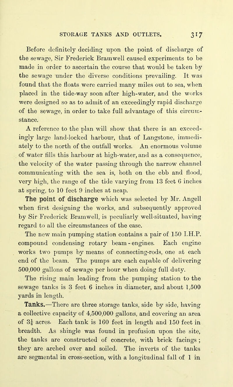Before definitely deciding upon the point of discharge of the sewage, Sir Frederick Bramwell caused experiments to be made in order to ascertain the course that would he taken by the sewage under the diverse conditions prevailing. It was found that the floats were carried many miles out to sea, when placed in the tide-way soon after high-water, and the works were designed so as to admit of an exceedingly rapid discharge of the sewage, in order to take full advantage of this circum- stance. A reference to the plan will show that there is an exceed- ingly large land-locked harbour, that of Langstone, immedi- ately to the north of the outfall works. An enormous volume of water fills this harbour at high-water, and as a consequence, the velocity of the water passing through the narrow channel communicating with the sea is, both on the ebb and flood, very high, the range of the tide varying from 13 feet G inches at spring, to 10 feet 9 inches at neap. The point of discharge which was selected by Mr. Angell when first designing the works, and subsequently approved by Sir Frederick Bramwell, is peculiarly well-situated, having regard to all the circumstances of the case. The new main pumping station contains a pair of 150 I.H.P. compound condensing rotary beam - engines. Each engine works two pumps by means of connecting-rods, one at each end of the beam. The pumps are each capable of delivering 500,000 gallons of sewage per hour when doing full duty. The rising main leading from the pumping station to the sewage tanks is 3 feet 6 inches in diameter, and about 1,500 vards in length. %J o Tanks.—There are three storage tanks, side by side, having a collective capacity of 4,500,000 gallons, and covering an area of 3J acres. Each tank is 160 feet in length and 150 feet in breadth. As shingle was found in profusion upon the site, the tanks are constructed of concrete, with brick facings ; they are arched over and soiled. The inverts of the tanks are segmental in cross-section, with a longitudinal fall of 1 in