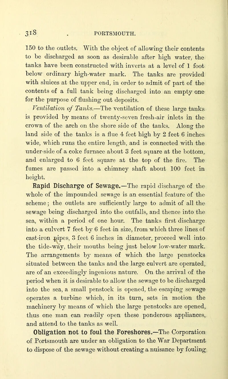 'y 18 150 to the outlets. With the object of allowing their contents to be discharged as soon as desirable after high water, the tanks have been constructed with inverts at a level of 1 foot below ordinary high-water mark. The tanks are provided with sluices at the upper end, in order to admit of part of the contents of a full tank being discharged into an empty one for the purpose of flushing out deposits. Ventilation of Tanks.—The ventilation of these large tanks is provided by means of twenty-seven fresh-air inlets in the crown of the arch on the shore side of the tanks. Along the land side of the tanks is a flue 4 feet high by 2 feet 6 inches wide, which runs the entire length, and is connected with the under-side of a coke furnace about 3 feet square at the bottom, and enlarged to 6 feet square at the top of the fire. The fumes are passed into a chimney shaft about 100 feet in height. Rapid Discharge of Sewage.—The rapid discharge of the whole of the impounded sewage is an essential feature of the scheme; the outlets are sufficiently large to admit of all the sewage being discharged into the outfalls, and thence into the sea, within a period of one hour. The tanks first discharge into a culvert 7 feet by 6 feet in size, from which three lines of cast-iron pipes, 3 feet 6 inches in diameter, proceed well into the tide-way, their mouths being just below low-water mark. The arrangements by means of which the large penstocks situated between the tanks and the large culvert are operated, are of an exceedingly ingenious nature. On the arrival of the period when it is desirable to allow the sewage to be discharged into the sea, a small penstock is opened, the escaping sewage operates a turbine which, in its turn, sets in motion the machinery by means of which the large penstocks are opened, thus one man can readily open these ponderous appliances, and attend to the tanks as well. Obligation not to foul the Foreshores.—The Corporation of Portsmouth are under an obligation to the War Department to dispose of the sewage without creating a nuisance by fouling