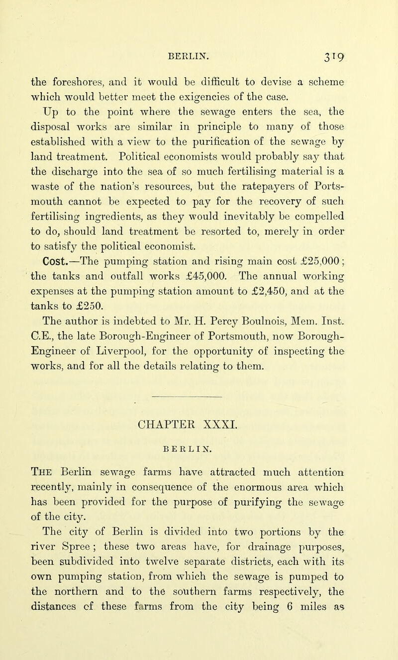 the foreshores, and it would be difficult to devise a scheme which would better meet the exigencies of the case. Up to the point where the sewage enters the sea, the disposal works are similar in principle to many of those established with a view to the purification of the sewage by land treatment. Political economists would probably say that the discharge into the sea of so much fertilising material is a waste of the nation’s resources, but the ratepayers of Ports- mouth cannot be expected to pay for the recovery of such fertilising ingredients, as they would inevitably be compelled to do, should land treatment be resorted to, merely in order to satisfy the political economist. Cost.—The pumping station and rising main cost £25,000; the tanks and outfall works £45,000. The annual working expenses at the pumping station amount to £2,450, and at the tanks to £250. The author is indebted to Mr. H. Percy Boulnois, Mem. Inst. C.E., the late Borough-Engineer of Portsmouth, now Borough- Engineer of Liverpool, for the opportunity of inspecting the works, and for all the details relating to them. CHAPTER XXXI. BERLIN. The Berlin sewage farms have attracted much attention recently, mainly in consequence of the enormous area which has been provided for the purpose of purifying the sewage of the city. The cfiy of Berlin is divided into two portions by the river Spree; these two areas have, for drainage purposes, been subdivided into twelve separate districts, each with its own pumping station, from which the sewage is pumped to the northern and to the southern farms respectively, the distances cf these farms from the city being 6 miles as