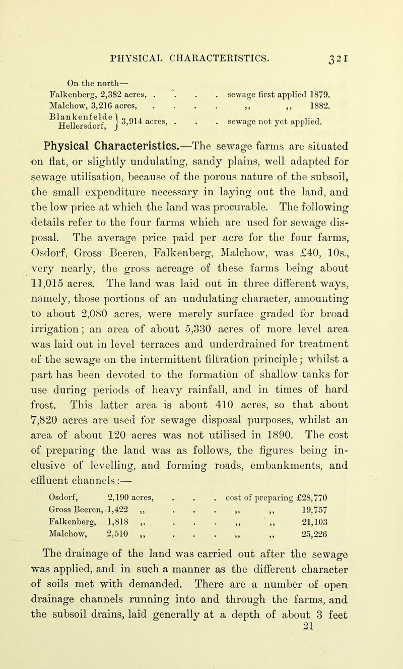 On the north— Falkenberg, 2,382 acres, Malchow, 3,216 acres, Blankenfelde Hellersdorf del o f, 914 acres, sewage first applied 1879. ,, „ 1882. sewage not yet applied. Physical Characteristics.—The sewage farms are situated •on flat, or slightly undulating, sandy plains, well adapted for sewage utilisation, because of the porous nature of the subsoil, the small expenditure necessary in laying out the land, and the low price at which the land was procurable. The following details refer to the four farms which are used for sewage dis- posal. The average price paid per acre for the four farms, Osdorf, Gross Beeren, Falkenberg, Malchow, was £40, 10s., very nearly, the gross acreage of these farms being about 11,015 acres. The land was laid out in three different ways, namely, those portions of an undulating character, amounting to about 2,080 acres, were merely surface graded for broad irrigation; an area of about 5,330 acres of more level area was laid out in level terraces and underdrained for treatment of the sewage on the intermittent filtration principle; whilst a part has been devoted to the formation of shallow tanks for use during periods of heavy rainfall, and in times of hard frost. This latter area is about 410 acres, so that about 7,820 acres are used for sewage disposal purposes, whilst an area of about 120 acres was not utilised in 1890. The cost of preparing the land was as follows, the figures being in- clusive of levelling, and forming roads, embankments, and effluent channels:— Osdorf, 2,190 acres, Gross Beeren, 1,422 ,, Falkenberg, 1,81S ,, Malchow, 2,510 ,, cost of preparing £28,770 „ „ 19,757 „ „ 21,103 ,, „ 25,226 The drainage of the land was carried out after the sewage was applied, and in such a manner as the different character of soils met with demanded. There are a number of open drainage channels running into and through the farms, and the subsoil drains, laid generally at a depth of about 3 feet 21