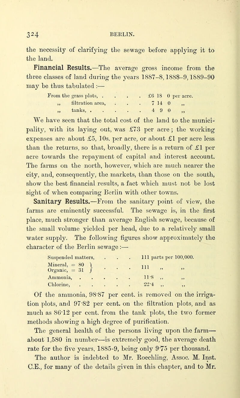 the necessity of clarifying the sewage before applying it to the land. Financial Results.—The average gross income from the three classes of land during the years 1887-8,1888-9,1889-90 may be thus tabulated :— From the grass plots, . . . . £6 18 0 per acre. ,, filtration area, . . . 7 14 0 ,, ,, tanks, . . . . . 4 9 0 ,, We have seen that the total cost of the land to the munici- pality, with its laying out, was £73 per acre ; the working expenses are about £5, 10s. per acre, or about £1 per acre less than the returns, so that, broadly, there is a return of £1 per acre towards the repayment of capital and interest account. The farms on the north, however, which are much nearer the city, and, consequently, the markets, than those on the south, show the best financial results, a fact which must not be lost sight of when comparing Berlin with other towns. Sanitary Results.—From the sanitary point of view, the farms are eminently successful. The sewage is, in the first place, much stronger than average English sewage, because of the small volume yielded per head, due to a relatively small water supply. The following figures show approximately the character of the Berlin sewage :— Suspended matters, . . . Ill parts per 100,000. Mineral, = 80 1 , n Organic, = 31 J Ammonia, ..... 11'8 ,, ,, Chlorine, 22-4,, Of the ammonia, 98'87 per cent, is removed on the irriga- tion plots, and 97'82 per cent, on the filtration plots, and as much as 86T2 per cent, from the tank plots, the two former methods showing a high degree of purification. The general health of the persons living upon the farm— about 1,580 in number—is extremely good, the average death rate for the five years, 1885-9, being only 9'75 per thousand. The author is indebted to Mr. Roechling, Assoc. M. Inst. C.E., for many of the details given in this chapter, and to Mr.