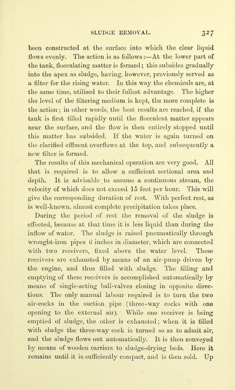 been constructed at the surface into which the clear liquid flows evenly. The action is as follows:—At the lower part of the tank, flocculating matter is formed; this subsides gradually into the apex as sludge, having, however, previously served as a Alter for the rising water. In this way the chemicals are, at the same time, utilised to their fullest advantage. The higher the level of the filtering medium is kept, the more complete is the action; in other words, the best results are reached, if the tank is first filled rapidly until the flocculent matter appears near the surface, and the flow is then entirely stopped until this matter has subsided. If the water is again turned on the clarified effluent overflows at the top, and subsequently a new filter is formed. The results of this mechanical operation are very good. All that is required is to allow a sufficient sectional area and depth. It is advisable to assume a continuous stream, the velocity of which does not exceed 15 feet per hour. This will give the corresponding duration of rest. With perfect rest, as is well-known, almost complete precipitation takes place. During the period of rest the removal of the sludge is effected, because at that time it is less liquid than during the inflow of water. The sludge is raised pneumatically through wrought-iron pipes C inches in diameter, which are connected with two receivers, fixed above the water level. These receivers are exhausted by means of an air-pump driven by the engine, and thus filled with sludge. The filling and emptying of these receivers is accomplished automatically by means of single-acting ball-valves closing in opposite direc- tions. The only manual labour required is to turn the two air-cocks in the suction pipe (three-way cocks with one opening to the external air). While one receiver is being emptied of sludge, the other is exhausted; when it is filled with sludge the three-way cock is turned so as to admit air, and the sludge flows out automatically. It is then conveyed by means of wooden carriers to sludge-drying beds. Here it remains until it is sufficiently compact, and is then sold. Up