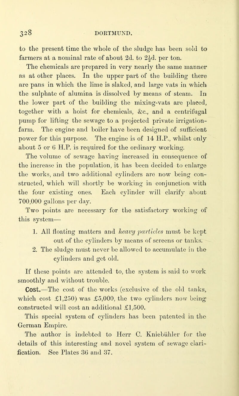 to the present time the whole of the sludge has been sold to farmers at a nominal rate of about 2d. to 2£d. per ton. The chemicals are prepared in very nearly the same manner as at other places. In the upper part of the building there are pans in which the lime is slaked, and large vats in which the sulphate of alumina is dissolved by means of steam. In the lower part of the building the mixing-vats are placed, together with a hoist for chemicals, &c., and a centrifugal pump for lifting the sewage to a projected private irrigation- farm. The engine and boiler have been designed of sufficient power for this purpose. The engine is of 14 H.P., whilst only about 5 or 6 H.P. is required for the ordinary working. The volume of sewage having increased in consequence of the increase in the population, it has been decided to enlarge the works, and two additional cylinders are now being con- structed, which will shortly be working in conjunction with the four existing ones. Each cylinder will clarify about 700,000 gallons per day. Two points are necessary for the satisfactory working of this system— 1. All floating matters and heavy particles must be kept out of the cylinders by means of screens or tanks. 2. The sludge must never be allowed to accumulate in the cylinders and get old. If these points are attended to, the system is said to work smoothly and without trouble. Cost.—The cost of the works (exclusive of the old tanks, which cost £1,250) was £5,000, the two cylinders now being constructed will cost an additional £1,500. This special system of cylinders has been patented in the German Empire. The author is indebted to Herr C. Kniebiihler for the details of this interesting and novel system of sewage clari- fication. See Plates 3G and 37.