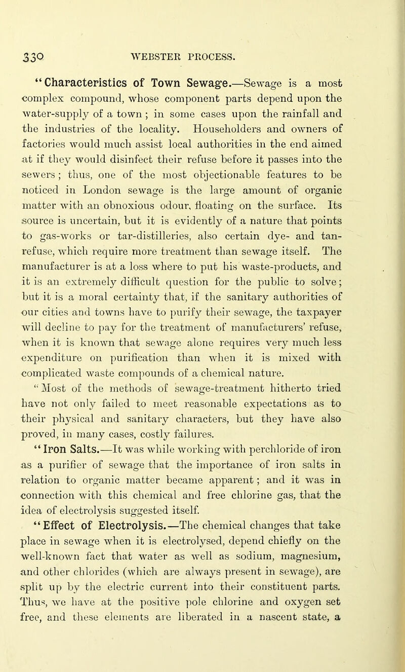 o r\ “Characteristics of Town Sewage.—Sewage is a most complex compound, whose component parts depend upon the water-supply of a town ; in some cases upon the rainfall and the industries of the locality. Householders and owners of factories would much assist local authorities in the end aimed at if they would disinfect their refuse before it passes into the sewers ; thus, one of the most objectionable features to be noticed in London sewage is the large amount of organic matter with an obnoxious odour, floating on the surface. Its source is uncertain, but it is evidently of a nature that points to gas-works or tar-distilleries, also certain dye- and tan- refuse, which require more treatment than sewage itself. The manufacturer is at a loss where to put his waste-products, and it is an extremely difficult question for the public to solve; but it is a moral certainty that, if the sanitary authorities of •our cities and towns have to purify their sewage, the taxpayer will decline to pay for the treatment of manufacturers’ refuse, when it is known that sewage alone requires very much less expenditure on purification than when it is mixed with complicated waste compounds of a chemical nature. “ Most of the methods of sewage-treatment hitherto tried have not only failed to meet reasonable expectations as to their physical and sanitary characters, but they have also proved, in many cases, costly failures. “ Iron Salts.—It was while working with perchloride of iron as a purifier of sewage that the importance of iron salts in relation to organic matter became apparent; and it was in connection with this chemical and free chlorine gas, that the idea of electrolysis suggested itself. “Effect of Electrolysis.—The chemical changes that take place in sewage when it is electrolysed, depend chiefly on the well-known fact that water as well as sodium, magnesium, and other chlorides (which are always present in sewage), are split up by the electric current into their constituent parts. Thus, we have at the positive pole chlorine and oxygen set free, and these elements are liberated in a nascent state, a