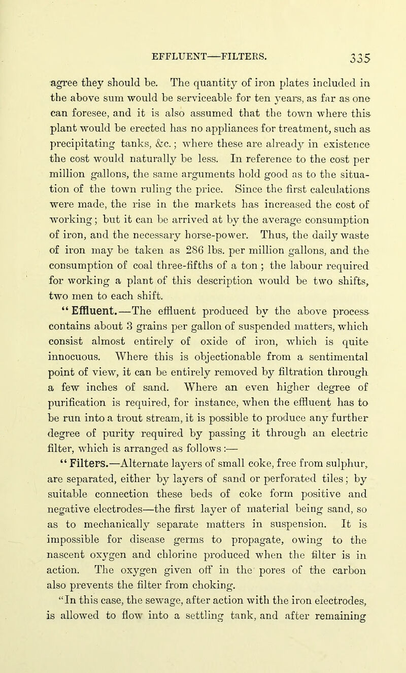 EFFLUENT—FILTERS. ^ ^ r* agree they should be. The quantity of iron plates included in the above sum would he serviceable for ten years, as far as one can foresee, and it is also assumed that the town where this- plant would be erected has no appliances for treatment, such as precipitating tanks, &c.; where these are already in existence the cost would naturally be less. In reference to the cost per million gallons, the same arguments hold good as to the situa- tion of the town ruling the price. Since the first calculations were made, the rise in the markets has increased the cost of working; but it can be arrived at by the average consumption of iron, and the necessary horse-power. Thus, the daily waste of iron may be taken as 2S6 lbs. per million gallons, and the consumption of coal three-fifths of a ton ; the labour required for working a plant of this description would be two shifts, two men to each shift. “Effluent.—The effluent produced by the above process contains about 3 grains per gallon of suspended matters, which consist almost entirely of oxide of iron, which is quite innocuous. Where this is objectionable from a sentimental point of view, it can be entirely removed by filtration through a few inches of sand. Where an even higher degree of purification is required, for instance, when the effluent has to be run into a trout stream, it is possible to produce any further degree of purity required by passing it through an electric filter, which is arranged as follows:— “ Filters.—Alternate layers of small coke, free from sulphur, are separated, either by layers of sand or perforated tiles; by suitable connection these beds of coke form positive and negative electrodes—the first layer of material being sand, so as to mechanically separate matters in suspension. It is impossible for disease germs to propagate, owing to the nascent oxygen and chlorine produced when the filter is in action. The oxygen given off in the pores of the carbon also prevents the filter from choking. “In this case, the sewage, after action with the iron electrodes, is allowed to flow into a settling tank, and after remaining