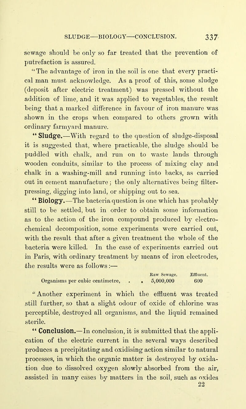 sewage should be only so far treated that the prevention of putrefaction is assured. “ The advantage of iron in the soil is one that every practi- cal man must acknowledge. As a proof of this, some sludge (deposit after electric treatment) was pressed without the addition of lime, and it was applied to vegetables, the result being that a marked difference in favour of iron manure was shown in the crops when compared to others grown with ordinary farmyard manure. “ Sludge.—With regard to the question of sludge-disposal it is suggested that, where practicable, the sludge should be puddled with chalk, and run on to waste lands through wooden conduits, similar to the process of mixing clay and chalk in a washing-mill and running into backs, as carried out in cement manufacture; the only alternatives being filter- pressing, digging into land, or shipping out to sea. “ Biology.—The bacteria question is one which has probably still to be settled, but in order to obtain some information as to the action of the iron compound produced by electro- chemical decomposition, some experiments were carried out, with the result that after a given treatment the whole of the bacteria were killed. In the case of experiments carried out in Paris, with ordinary treatment by means of iron electrodes, the results were as follows :— Raw Sewage. Effluent. Organisms per cubic centimetre, . . 5,000,000 600 “Another experiment in which the effluent was treated still further, so that a slight odour of oxide of chlorine was perceptible, destroyed all organisms, and the liquid remained sterile. “ Conclusion.—In conclusion, it is submitted that the appli- cation of the electric current in the several ways described produces a precipitating and oxidising action similar to natural processes, in which the organic matter is destroyed by oxida- tion due to dissolved oxygen slowly absorbed from the air, assisted in many cases by matters in the soil, such as oxides 22